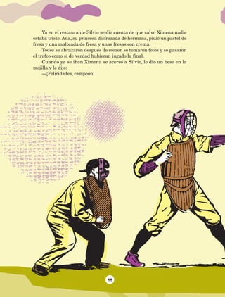 88
Ya en el restaurante Silvio se dio cuenta de que salvo Ximena nadie
estaba triste. Ana, su princesa disfrazada de hermana, pidió un pastel de
fresa y una malteada de fresa y unas fresas con crema.
Todos se abrazaron después de comer, se tomaron fotos y se pasaron
el trofeo como si de verdad hubieran jugado la final.
Cuando ya se iban Ximena se acercó a Silvio, le dio un beso en la
mejilla y le dijo:
—¡Felicidades, campeón!
AB-Lecturas-5 NO BERMAN p001-208.indd 88 27/03/12 13:28
 