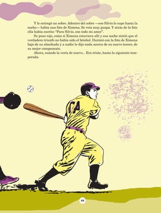 89
Y le entregó un sobre. Adentro del sobre —eso Silvio lo supo hasta la
noche— había una foto de Ximena. Se veía muy guapa. Y atrás de la foto
ella había escrito: “Para Silvio, con todo mi amor”.
Se puso rojo, como si Ximena estuviera allí y esa noche sintió que el
verdadero triunfo no había sido el béisbol. Durmió con la foto de Ximena
bajo de su almohada y a nadie le dijo nada acerca de su nuevo tesoro, de
su mejor campeonato.
Ahora, cuándo la vería de nuevo... Era triste, hasta la siguiente tem-
porada.
AB-Lecturas-5 NO BERMAN p001-208.indd 89 27/03/12 13:28
 
