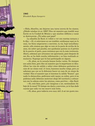 90
—Hola, Abuelita, me dejaron una tarea acerca de los sismos.
¿Dónde estabas tú en 1985? Dice mi maestro que tembló muy
fuerte en la Ciudad de México y que muchos edificios y casas
se destruyeron. ¿Tú sabes qué pasó?
La abuelita de Raúl, lo volteó a ver con enorme ternura y
le dijo: —Sí, sí estuvimos en ese temblor, estábamos aquí en la
casa, los focos empezaron a moverse, tu tía, bajó inmediata-
mente, sólo oíamos que algo se caía en la parte de arriba de la
casa, sin saber qué pasaba, nos quedamos quietas en el pórtico
de la puerta al patio, pues creíamos que era la más resistente.
Ahora, sabemos que actuamos con ignorancia, pues después de
ese día, se ha dado mucha información y se han realizado si-
mulacros. Supongo que tú has participado en alguno.
—Sí, abue, en la escuela hemos hecho varios. No siempre
nos salen bien, pero dice mi maestro que lo importante es iden-
tificar las vías de salida y saber cómo debemos portarnos en
caso de un sismo real. A veces, hacemos mucho relajo, pero ya
sabemos que eso no lo debemos hacer en caso de un sismo de
verdad. Dice el maestro que si tenemos la salida “franca”, que
nada la obstaculiza, podremos salir mejor, en orden, pero si no
podemos salir, debemos meternos abajo del escritorio y colocar-
nos con la cabeza entre las piernas, como perritos —dijo Raúl.
—Sí, está bien; pero ¿me imaginas a mí, metiéndome de-
bajo de la mesa? Ni tiempo me daría a moverme, ya te has dado
cuenta que cada vez me muevo más lento.
—Sí, abue, pero todavía eres muy útil. A mí me gusta mu-
1985
Elizabeth Rojas Samperio
AB-Lecturas-5 NO BERMAN p001-208.indd 90 27/03/12 13:28
 