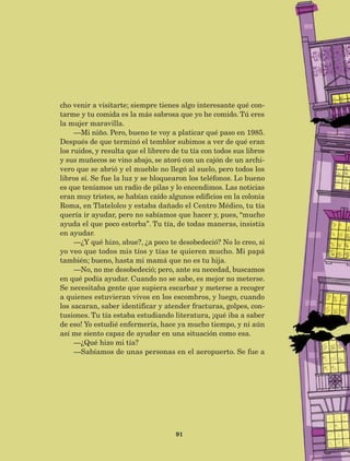 91
cho venir a visitarte; siempre tienes algo interesante qué con-
tarme y tu comida es la más sabrosa que yo he comido. Tú eres
la mujer maravilla.
—Mi niño. Pero, bueno te voy a platicar qué paso en 1985.
Después de que terminó el temblor subimos a ver de qué eran
los ruidos, y resulta que el librero de tu tía con todos sus libros
y sus muñecos se vino abajo, se atoró con un cajón de un archi-
vero que se abrió y el mueble no llegó al suelo, pero todos los
libros sí. Se fue la luz y se bloquearon los teléfonos. Lo bueno
es que teníamos un radio de pilas y lo encendimos. Las noticias
eran muy tristes, se habían caído algunos edificios en la colonia
Roma, en Tlatelolco y estaba dañado el Centro Médico, tu tía
quería ir ayudar, pero no sabíamos que hacer y, pues, “mucho
ayuda el que poco estorba”. Tu tía, de todas maneras, insistía
en ayudar.
—¿Y qué hizo, abue?, ¿a poco te desobedeció? No lo creo, si
yo veo que todos mis tíos y tías te quieren mucho. Mi papá
también; bueno, hasta mi mamá que no es tu hija.
—No, no me desobedeció; pero, ante su necedad, buscamos
en qué podía ayudar. Cuando no se sabe, es mejor no meterse.
Se necesitaba gente que supiera escarbar y meterse a recoger
a quienes estuvieran vivos en los escombros, y luego, cuando
los sacaran, saber identificar y atender fracturas, golpes, con-
tusiones. Tu tía estaba estudiando literatura, ¡qué iba a saber
de eso! Yo estudié enfermería, hace ya mucho tiempo, y ni aún
así me siento capaz de ayudar en una situación como esa.
—¿Qué hizo mi tía?
—Sabíamos de unas personas en el aeropuerto. Se fue a
AB-Lecturas-5 NO BERMAN p001-208.indd 91 27/03/12 13:28
 