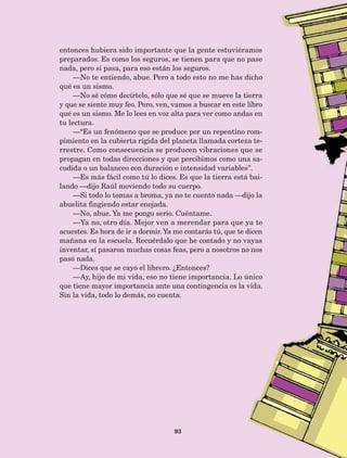 93
entonces hubiera sido importante que la gente estuviéramos
preparados. Es como los seguros, se tienen para que no pase
nada, pero si pasa, para eso están los seguros.
—No te entiendo, abue. Pero a todo esto no me has dicho
qué es un sismo.
—No sé cómo decírtelo, sólo que sé que se mueve la tierra
y que se siente muy feo. Pero, ven, vamos a buscar en este libro
qué es un sismo. Me lo lees en voz alta para ver como andas en
tu lectura.
—“Es un fenómeno que se produce por un repentino rom-
pimiento en la cubierta rígida del planeta llamada corteza te-
rrestre. Como consecuencia se producen vibraciones que se
propagan en todas direcciones y que percibimos como una sa-
cudida o un balanceo con duración e intensidad variables”.
—Es más fácil como tú lo dices. Es que la tierra está bai-
lando —dijo Raúl moviendo todo su cuerpo.
—Si todo lo tomas a broma, ya no te cuento nada —dijo la
abuelita fingiendo estar enojada.
—No, abue. Ya me pongo serio. Cuéntame.
—Ya no, otro día. Mejor ven a merendar para que ya te
acuestes. Es hora de ir a dormir. Ya me contarás tú, que te dicen
mañana en la escuela. Recuérdalo que he contado y no vayas
inventar, sí pasaron muchas cosas feas, pero a nosotros no nos
pasó nada.
—Dices que se cayó el librero. ¿Entonces?
—Ay, hijo de mi vida, eso no tiene importancia. Lo único
que tiene mayor importancia ante una contingencia es la vida.
Sin la vida, todo lo demás, no cuenta.
AB-Lecturas-5 NO BERMAN p001-208.indd 93 27/03/12 13:28
 