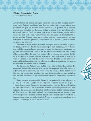 Arturo tenía un poder, aunque pocos lo sabían. Sin ningún motivo
aparente, Arturo nació con ese don. Al principio, sus papás se em-
peñaron en que no hiciera flotar las tazas, ni platos en la cocina,
que dejara quietos los floreros sobre la mesa y las tortillas sobre
el comal, pero al final tuvieron que aceptar que Arturo jamás podría
dejar de ser como era. Temerosos de que alguien descubriera la
capacidad de Arturo para hacer volar objetos (pues no querían que
vinieran a hacerle pruebas, en nombre de la ciencia), mantuvieron
su poder en secreto.
Levitar era un poder inusual, aunque muy divertido. A pesar
de todo, advertido hasta la saciedad por sus padres, Arturo había
aprendido a controlarse, aunque a veces tenía que aguantarse las
ganas de hacer volar la silla de su profesora Demetria con todo y
ella encima. Más de una vez, cuando la profesora se pasaba de lis-
ta y les ponía a hacer planas sin ton ni son, mirando a sus estu-
diantes como si en vez de niños estuviera frente a una panda de
escurridizas lagartijas, Arturo había tenido que reprimir las ganas
de sacarla del salón por la ventana.
En la casa de Arturo todo debía estar atornillado. Las sillas del
comedor, los cuadernos para la tarea, los tapetes sobre la mesa, la
alfombra, el calendario, los recetarios de cocina. Todo debía estar
fijo con su respectivo anclaje, porque Arturo cada vez que reía ha-
cía levitar todo cuanto se encontrara cincuenta metros a la redon-
da.
Pero ese día algo cambió. Sucedió sin premeditación alguna, ni
plan, ni maña. Arturo desayunó chilaquiles con pollo
y jugo de naranja. Después, bien peinado y con los dientes limpios,
se fue a la escuela. En el camino, Arturo recordó que no había ter-
minado la tarea que su temible profesora les había encomendado
el día anterior. Se pasó todo el camino pensando en una excusa.
Pero después de mucho pensar, decidió que le diría la verdad: no la
terminó por estar jugando dominó. Y con la conciencia nerviosa pero
limpia, se dirigió a su salón de clases.
Flota, Demetria, flota
Laura Martínez Belli
94
AB-Lecturas-5 NO BERMAN p001-208.indd 94 27/03/12 13:28
 