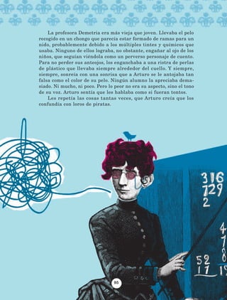 La profesora Demetria era más vieja que joven. Llevaba el pelo
recogido en un chongo que parecía estar formado de ramas para un
nido, probablemente debido a los múltiples tintes y químicos que
usaba. Ninguno de ellos lograba, no obstante, engañar al ojo de los
niños, que seguían viéndola como un perverso personaje de cuento.
Para no perder sus anteojos, los enganchaba a una ristra de perlas
de plástico que llevaba siempre alrededor del cuello. Y siempre,
siempre, sonreía con una sonrisa que a Arturo se le antojaba tan
falsa como el color de su pelo. Ningún alumno la apreciaba dema-
siado. Ni mucho, ni poco. Pero lo peor no era su aspecto, sino el tono
de su voz. Arturo sentía que les hablaba como si fueran tontos.
Les repetía las cosas tantas veces, que Arturo creía que los
confundía con loros de piratas.
95
AB-Lecturas-5 NO BERMAN p001-208.indd 95 27/03/12 13:28
 