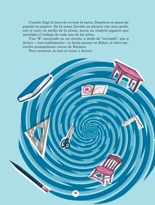 Cuando llegó la hora de revisar la tarea, Demetria se paseó de
pupitre en pupitre. En la mano, llevaba un plumón rojo muy gordo,
con el cual, en medio de la plana, hacía un símbolo gigante que
mutilaba el trabajo de cada uno de los niños.
Una “R” encerrada en un círculo, a modo de “revisado”, que a
Arturo —inevitablemente— le hacía pensar en Robin, el chico ma-
ravilla acompañante eterno de Batman.
Pero entonces, le tocó el turno a Arturo.
96
AB-Lecturas-5 NO BERMAN p001-208.indd 96 27/03/12 13:28
 