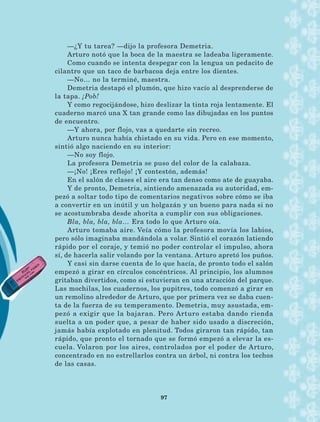 —¿Y tu tarea? —dijo la profesora Demetria.
Arturo notó que la boca de la maestra se ladeaba ligeramente.
Como cuando se intenta despegar con la lengua un pedacito de
cilantro que un taco de barbacoa deja entre los dientes.
—No… no la terminé, maestra.
Demetria destapó el plumón, que hizo vacío al despren­derse de
la tapa. ¡Pob!
Y como regocijándose, hizo deslizar la tinta roja lentamente. El
cuaderno marcó una X tan grande como las dibujadas en los puntos
de encuentro.
—Y ahora, por flojo, vas a quedarte sin recreo.
Arturo nunca había chistado en su vida. Pero en ese momento,
sintió algo naciendo en su interior:
—No soy flojo.
La profesora Demetria se puso del color de la calabaza.
—¡No! ¡Eres reflojo! ¡Y contestón, además!
En el salón de clases el aire era tan denso como ate de guayaba.
Y de pronto, Demetria, sintiendo amenazada su autoridad, em-
pezó a soltar todo tipo de comentarios negativos sobre cómo se iba
a convertir en un inútil y un holgazán y un bueno para nada si no
se acostumbraba desde ahorita a cumplir con sus obligaciones.
Bla, bla, bla, bla… Era todo lo que Arturo oía.
Arturo tomaba aire. Veía cómo la profesora movía los labios,
pero sólo imaginaba mandándola a volar. Sintió el corazón latiendo
rápido por el coraje, y temió no poder controlar el impulso, ahora
sí, de hacerla salir volando por la ventana. Arturo apretó los puños.
Y casi sin darse cuenta de lo que hacía, de pronto todo el salón
empezó a girar en círculos concéntricos. Al principio, los alumnos
gritaban divertidos, como si estuvieran en una atracción del parque.
Las mochilas, los cuadernos, los pupitres, todo comenzó a girar en
un remolino alrededor de Arturo, que por primera vez se daba cuen-
ta de la fuerza de su temperamento. Demetria, muy asustada, em-
pezó a exigir que la bajaran. Pero Arturo estaba dando rienda
suelta a un poder que, a pesar de haber sido usado a discreción,
jamás había explotado en plenitud. Todos giraron tan rápido, tan
rápido, que pronto el tornado que se formó empezó a elevar la es-
cuela. Volaron por los aires, controlados por el poder de Arturo,
concentrado en no estrellarlos contra un árbol, ni contra los techos
de las casas.
97
AB-Lecturas-5 NO BERMAN p001-208.indd 97 27/03/12 13:28
 
