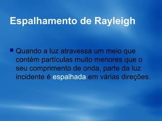 Espalhamento de Rayleigh
 Quando a luz atravessa um meio que
contém partículas muito menores que o
seu comprimento de onda, parte da luz
incidente é espalhada em várias direções.
 