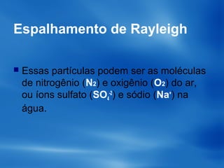 Espalhamento de Rayleigh
 Essas partículas podem ser as moléculas
de nitrogênio (N2) e oxigênio (O2) do ar,
ou íons sulfato (SO4
-2
) e sódio (Na+
) na
água.
 