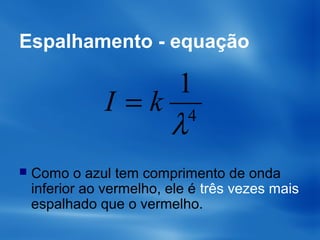 Espalhamento - equação
 Como o azul tem comprimento de onda
inferior ao vermelho, ele é três vezes mais
espalhado que o vermelho.
4
1
λ
kI =
 