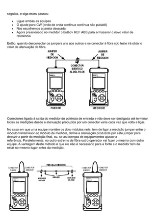 seguida, e siga estes passos:
• Ligue ambas as equipas
• O ajuste para CW (onda de onda contínua contínua não pulsátil)
• Nós escolhemos a janela desejada
• Agora pressionado no medidor o botão> REF ABS para armazenar o novo valor de
referência
Então, quando desconectar os jumpers uns aos outros e se conectar à fibra sob teste irá obter o
valor de atenuação da fibra.
Conectores ligada à saída do medidor de potência de entrada e não deve ser desligada até terminar
todas as medições desde a atenuação produzida por um conector varia cada vez que volta a ligar.
No caso em que uma equipe mantém os dois módulos nele, tem de ligar a medição jumper entre o
módulo transmissor eo módulo de medidor, defina a atenuação produzida por este jumper para
deduzir a partir da medição final, ou, se as licenças de equipamentos ajustar a
referência. Paralelamente, no outro extremo da fibra outro operador vai fazer o mesmo com outra
equipe. A vantagem deste método é que ele não é necessário para a fonte e o medidor tem de
estar no mesmo lugar antes da medição.
 