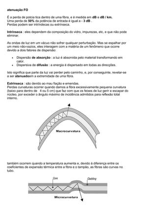 atenuação FO
É a perda de potcia tica dentro de uma fibra, e é medida em dB e dB / km.
Uma perda de 50% da potência de entrada é igual a - 3 dB .
Perdas podem ser intríndecas ou extrínseca.
Intrínseca : eles dependem da composição do vidro, impurezas, etc, e que não pode
eliminar.
As ondas de luz em um vácuo não sofrer qualquer perturbação. Mas se espalhar por
um meio não-vazios, eles interagem com a matéria de um fenômeno que ocorre
devido a dois fatores de dispersão:
• Dispersão de absorção : a luz é absorvida pelo material transformando em
calor.
• Dispersiva de difusão : a energia é dispersado em todas as direcções.
Isto significa que parte da luz vai perder pelo caminho, e, por conseguinte, revelar-se
a ser atenuadoem a extremidade de uma fibra.
Extrínseca : são devido ao mau fiação e emendas.
Perdas curvaturas ocorrer quando damos a fibra excessivamente pequena curvatura
(baixo para dentro de 4 ou 5 cm) que faz com que os feixes de luz gerir a escapar do
núcleo, por exceder o ângulo máximo de incidência admitidos para reflexão total
interno.
também ocorrem quando a temperatura aumenta e, devido à diferença entre os
coeficientes de expansão térmica entre a fibra e o tampão, as fibras são curvas no
tubo.
 