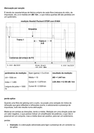 Atenuação por secção
É devido às características de fabrico próprio de cada fibra (natureza do vidro, de
impurezas, etc.) e é medida em dB / km , o que indica quantas dB são perdidos em
um quilómetro.
medição Hewlett Packard OTDR com 8146A
parâmetros de medição:
λ = 1556 nm
Index = 1.465
Largura de pulso = 1000
ns
Span (gama) = 0 a 6 km
Média = 15
Cursor A = 3,976 km
Cursor B = 2.529 km
resultado da medição:
AB = 1,447 km
LSA Attn = 0,185 dB / km
perda splice
Quando uma fibra de splicing com o outro, na junção uma variação do índice de
refracção que gera reflexões e refracções ocorre, e adicionando a presença de
impurezas, tudo isto resulta numa atenuação.
Mede-se em ambas as direcções, tendo a média. Medição em uma direção pode dar
um valor negativo, o que parece indicar um amplificador de potência, o que não é
possível em um conjunto, mas a média deve ser positivo, para ser um eufemismo.
perdas
• Inserção: é a atenuação adicionada para ligar a presença de um conector ou
de splice.
 