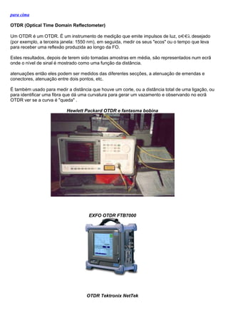 para cima
OTDR (Optical Time Domain Reflectometer)
Um OTDR é um OTDR. É um instrumento de medição que emite impulsos de luz, o λ desejado
(por exemplo, a terceira janela: 1550 nm), em seguida, medir os seus "ecos" ou o tempo que leva
para receber uma reflexão produzida ao longo da FO.
Estes resultados, depois de terem sido tomadas amostras em média, são representados num ecrã
onde o nível de sinal é mostrado como uma função da distância.
atenuações então eles podem ser medidos das diferentes secções, a atenuação de emendas e
conectores, atenuação entre dois pontos, etc.
É também usado para medir a distância que houve um corte, ou a distância total de uma ligação, ou
para identificar uma fibra que dá uma curvatura para gerar um vazamento e observando no ecrã
OTDR ver se a curva é "queda" .
Hewlett Packard OTDR e fantasma bobina
EXFO OTDR FTB7000
OTDR Tektronix NetTek
 