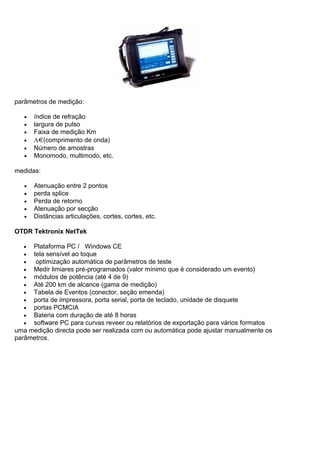 parâmetros de medição:
• índice de refração
• largura de pulso
• Faixa de medição Km
• Λ (comprimento de onda)
• Número de amostras
• Monomodo, multimodo, etc.
medidas:
• Atenuação entre 2 pontos
• perda splice
• Perda de retorno
• Atenuação por secção
• Distâncias articulações, cortes, cortes, etc.
OTDR Tektronix NetTek
• Plataforma PC / Windows CE
• tela sensível ao toque
• optimização automática de parâmetros de teste
• Medir limiares pré-programados (valor mínimo que é considerado um evento)
• módulos de potência (até 4 de 9)
• Até 200 km de alcance (gama de medição)
• Tabela de Eventos (conector, seção emenda)
• porta de impressora, porta serial, porta de teclado, unidade de disquete
• portas PCMCIA
• Bateria com duração de até 8 horas
• software PC para curvas reveer ou relatórios de exportação para vários formatos
uma medição directa pode ser realizada com ou automática pode ajustar manualmente os
parâmetros.
 