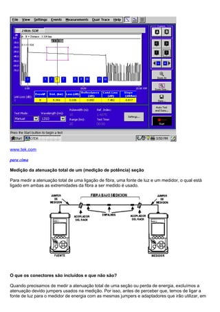 www.tek.com
para cima
Medição da atenuação total de um (medição de potência) seção
Para medir a atenuação total de uma ligação de fibra, uma fonte de luz e um medidor, o qual está
ligado em ambas as extremidades da fibra a ser medido é usado.
O que os conectores são incluídos e que não são?
Quando precisamos de medir a atenuação total de uma seção ou perda de energia, excluímos a
atenuação devido jumpers usados na medição. Por isso, antes de perceber que, temos de ligar a
fonte de luz para o medidor de energia com as mesmas jumpers e adaptadores que irão utilizar, em
 