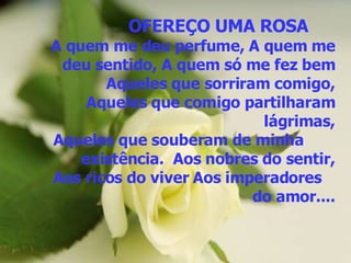 OFEREÇO UMA ROSA   A quem me deu perfume, A quem me deu sentido, A quem só me fez bem Aqueles que sorriram comigo, Aqueles que comigo partilharam lágrimas, Aqueles que souberam de minha  existência.  Aos nobres do sentir, Aos ricos do viver Aos imperadores  do amor.... 