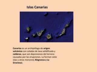 Islas Canarias 
Canarias es un archipiélago de origen 
volcánico con coladas de lava solidificada y 
calderas, que son depresiones del terreno 
causadas por las erupciones. La forman siete 
islas y otras menores( Alegranza y La 
Graciosa). 
 