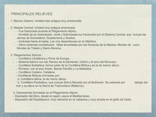 PRINCIPALES RELIEVES
1. Macizo Galaico: Unidad más antigua muy erosionada.
2. Meseta Central: Unidad muy antigua erosionada.
- Fue fracturada durante el Plegamiento Alpino.
- Dividida de en Submeseta norte y Submeseta sur fracturada por el Sistema Central, que incluye las
sierras de Somosierra, Guadarrama y Gredos.
- Inclinada hacia el oeste. Los ríos desembocan en el Atlántico.
- Otros sistemas montañosos: fallas levantadas por las fracturas de la Meseta: Montes de León,
Montes de Toledo y Sierra Morena.
3. Plegamientos Alpinos:
- Cordillera Cantábrica y Picos de Europa.
- Sistema Ibérico con las Sierras de la Demanda, Urbión y el pico del Moncayo.
- Cordillera Subbética, forma parte de la Cordillera Bética y es la de menor altura.
- - Pirineos, con el pico Aneto, Monte Perdido y La Maladeta.
- - Cordillera Costero- Catalana.
- - Cordilleras Béticas formadas por:
- a. Cordillera bética, la de menor altura.
- b. Cordillera Penibética, que incluye Sierra Nevada con el Mulhacén. Se extiende por debajo del
mar y se eleva en la Sierra de Tramuntana (Mallorca).
4. Depresiones formadas en el Plegamiento Alpino:
- Depresión del Ebro, desde la región vasca al Mediterráneo.
- Depresión del Guadalquivir: muy estrecha en la cabecera y muy amplia en el golfo de Cádiz.
 