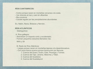 RÍOS CANTÁBRICOS:
- Cortos porque nacen en montañas cercanas a la costa.
- Van directos al mar y casi sin afluentes
- Muy erosivos
- Caudal regular por las precipitaciones abundantes.
Eo, Nalón, Navia, Bidasoa y Nervión.
RÍOS ATLÁNTICOS:
Distinguimos:
A. Ríos gallegos:
- Atraviesan un trayecto corto y accidentado.
- Forman pequeños estuarios llamados rías.
Miño y Sil
B. Resto de Ríos Atlánticos:
- Largos porque nacen en montañas lejanas a la desembocadura.
- Con poca fuerza erosiva porque transcurren por llanuras.
1. Cuenca del Duero: Duero, Esla, Pisuerga y Tormes.
2. Cuenca del Tajo: Jarama, Alberche y Tiétar.
3. Cuenca del Guadiana.
4. Cuenca del Guadalquivir
 