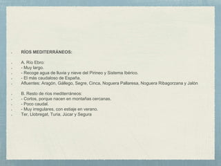 RÍOS MEDITERRÁNEOS:
A. Río Ebro:
- Muy largo.
- Recoge agua de lluvia y nieve del Pirineo y Sistema Ibérico.
- El más caudaloso de España.
Afluentes: Aragón, Gállego, Segre, Cinca, Noguera Pallaresa, Noguera Ribagorzana y Jalón
B. Resto de ríos mediterráneos:
- Cortos, porque nacen en montañas cercanas.
- Poco caudal.
- Muy irregulares, con estiaje en verano.
Ter, Llobregat, Turia, Júcar y Segura
 