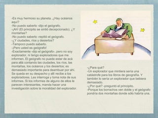 -Es muy hermoso su planeta. ¿Hay océanos
aquí?
-No puedo saberlo -dijo el geógrafo.
-¡Ah! (El principito se sintió decepcionado). ¿Y
montañas?
-No puedo saberlo -repitió el geógrafo.
-¿Y ciudades, ríos y desiertos?
-Tampoco puedo saberlo.
-¡Pero usted es geógrafo!
-Exactamente -dijo el geógrafo-, pero no soy
explorador, ni tengo exploradores que me
informen. El geógrafo no puede estar de acá
para allá contando las ciudades, los ríos, las
montañas, los océanos y los desiertos; es
demasiado importante para deambuar por ahí.
Se queda en su despacho y allí recibe a los
exploradores. Les interroga y toma nota de sus
informes. Si los informes de alguno de ellos le
parecen interesantes, manda hacer una
investigación sobre la moralidad del explorador.
-¿Para qué?
-Un explorador que mintiera sería una
catástrofe para los libros de geografía. Y
también lo sería un explorador que bebiera
demasiado.
-¿Por qué? -preguntó el principito.
-Porque los borrachos ven doble y el geógrafo
pondría dos montañas donde sólo habría una.
 