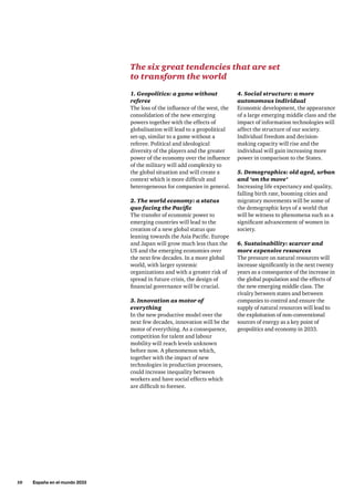 10     España en el mundo 2033
1. Geopolitics: a game without
referee
The loss of the influence of the west, the
consolidation of the new emerging
powers together with the effects of
globalisation will lead to a geopolitical
set-up, similar to a game without a
referee. Political and ideological
diversity of the players and the greater
power of the economy over the influence
of the military will add complexity to
the global situation and will create a
context which is more difficult and
heterogeneous for companies in general.
2. The world economy: a status
quo facing the Pacific
The transfer of economic power to
emerging countries will lead to the
creation of a new global status quo
leaning towards the Asia Pacific. Europe
and Japan will grow much less than the
US and the emerging economies over
the next few decades. In a more global
world, with larger systemic
organizations and with a greater risk of
spread in future crisis, the design of
financial governance will be crucial.
3. Innovation as motor of
everything
In the new productive model over the
next few decades, innovation will be the
motor of everything. As a consequence,
competition for talent and labour
mobility will reach levels unknown
before now. A phenomenon which,
together with the impact of new
technologies in production processes,
could increase inequality between
workers and have social effects which
are difficult to foresee.
4. Social structure: a more
autonomous individual
Economic development, the appearance
of a large emerging middle class and the
impact of information technologies will
affect the structure of our society.
Individual freedom and decision-
making capacity will rise and the
individual will gain increasing more
power in comparison to the States.
5. Demographics: old aged, urban
and ‘on the move’
Increasing life expectancy and quality,
falling birth rate, booming cities and
migratory movements will be some of
the demographic keys of a world that
will be witness to phenomena such as a
significant advancement of women in
society.
6. Sustainability: scarcer and
more expensive resources
The pressure on natural resources will
increase significantly in the next twenty
years as a consequence of the increase in
the global population and the effects of
the new emerging middle class. The
rivalry between states and between
companies to control and ensure the
supply of natural resources will lead to
the exploitation of non-conventional
sources of energy as a key point of
geopolitics and economy in 2033.
The six great tendencies that are set
to transform the world
 