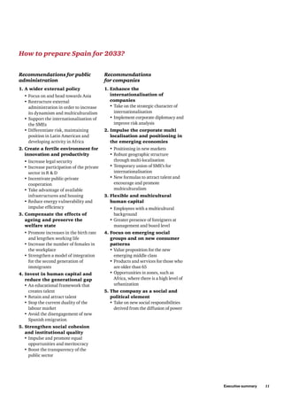Executive summary     11
Recommendations for public
administration
1. A wider external policy
•	Focus on and head towards Asia
•	Restructure external
administration in order to increase
its dynamism and multiculturalism
•	Support the internationalisation of
the SMEs
•	Differentiate risk, maintaining
position in Latin American and
developing activity in Africa
2. Create a fertile environment for
innovation and productivity
•	Increase legal security
•	Increase participation of the private
sector in R  D
•	Incentivate public-private
cooperation
•	Take advantage of available
infrastructures and housing
•	Reduce energy vulnerability and
impulse efficiency
3. Compensate the effects of
ageing and preserve the
welfare state
•	Promote increases in the birth rate
and lengthen working life
•	Increase the number of females in
the workplace
•	Strengthen a model of integration
for the second generation of
immigrants
4. Invest in human capital and
reduce the generational gap
•	An educational framework that
creates talent
•	Retain and attract talent
•	Stop the current duality of the
labour market
•	Avoid the disengagement of new
Spanish emigration
5. Strengthen social cohesion
and institutional quality
•	Impulse and promote equal
opportunities and meritocracy
•	Boost the transparency of the
public sector
Recommendations
for companies
1. Enhance the
internationalisation of
companies
•	Take on the strategic character of
internationalisation
•	Implement corporate diplomacy and
improve risk analysis
2. Impulse the corporate multi
localisation and positioning in
the emerging economies
•	Positioning in new markets
•	Robust geographic structure
through multi-localisation
•	Temporary union of SME’s for
internationalisation
•	New formulas to attract talent and
encourage and promote
multiculturalism
3. Flexible and multicultural
human capital
•	Employees with a multicultural
background
•	Greater presence of foreigners at
management and board level
4. Focus on emerging social
groups and on new consumer
patterns
•	Value proposition for the new
emerging middle class
•	Products and services for those who
are older than 65
•	Opportunities in zones, such as
Africa, where there is a high level of
urbanization
5. The company as a social and
political element
•	Take on new social responsibilities
derived from the diffusion of power
How to prepare Spain for 2033?
 