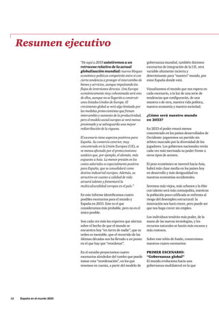 12     España en el mundo 2033
“De aquí a 2033 asistiremos a un
retroceso relativo de la actual
globalización mundial: nuevos bloques
económico-políticos competirán entre sí con
cierta tendencia a proteger el intercambio de
bienes y servicios, aunque impulsando los
flujos de inversiones directas. Una Europa
económicamente muy cohesionada será uno
de ellos, aunque no se llegarán a construir
unos Estados Unidos de Europa. El
crecimiento global se verá algo limitado por
las medidas proteccionistas que frenan
intercambio y aumento de la productividad,
pero el modelo social europeo se verá menos
presionado y se salvaguarda una mayor
redistribución de la riqueza.
El escenario tiene aspectos positivos para
España. Su comercio exterior, muy
concentrado en la Unión Europea (UE), se
ve menos afectado por el proteccionismo
asiático que, por ejemplo, el alemán, más
expuesto a Asia. La menor presión en los
costes salariales es especialmente positiva
para España, que se consolidará como
destino industrial europeo. Además, su
atractivo en cuanto a calidad de vida
atraerá talento y fomentará la
multiculturalidad europea en el país.”
En este informe identificamos cuatro
posibles escenarios para el mundo y
España en 2033. Este es el que
consideramos más probable, pero no es el
único posible.
Son cada vez más los expertos que alertan
sobre el hecho de que el mundo se
encuentra hoy “en tierra de nadie”, que su
orden es inestable, que el recorrido de las
últimas décadas nos ha llevado a un punto
en el que hay que “reordenar”.
En el estudio proyectamos cuatro
escenarios alrededor del rumbo que puede
tomar esta “reordenación”, en los que
tenemos en cuenta, a parte del modelo de
Resumen ejecutivo
gobernanza mundial, también distintos
escenarios de integración de la UE, otra
variable altamente incierta y
determinante para “nuestro” mundo, por
estar España donde está.
Visualizamos el mundo que nos espera en
cada escenario, a la luz de una serie de
tendencias que configurarán, de una
manera o de otra, nuestra vida política,
nuestra economía y nuestra sociedad.
¿Cómo será nuestro mundo
en 2033?
En 2033 el poder estará menos
concentrado en los países desarrollados de
Occidente: jugaremos un partido sin
árbitro marcado por la diversidad de los
jugadores. Los gobiernos nacionales verán
cada vez más mermado su poder frente a
otros tipos de actores.
El peso económico se moverá hacia Asia,
habrá más clase media en los países hoy
en desarrollo y más desigualdad en
nuestras economías occidentales.
Seremos más viejos, más urbanos y la élite
con talento será más cosmopolita, mientras
la población poco calificada se enfrenta al
riesgo del desempleo estructural: la
innovación nos hará crecer, pero puede ser
que nos haga crecer sin empleo.
Los individuos tendrán más poder, de la
mano de las nuevas tecnologías, y los
recursos naturales se harán más escasos y
más costosos.
Sobre este telón de fondo, construimos
nuestros cuatro escenarios:
PRIMER ESCENARIO:
“Gobernanza global”
El mundo evoluciona hacia una
gobernanza multilateral en la que
 