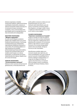 Resumen ejecutivo     13
distintos organismos, incluidas
instituciones políticas, gobiernan de forma
coordinada y constructiva, mientras se
afianzan los Estados Unidos de Europa. Es
el escenario de mayor crecimiento
económico, tanto a nivel mundial como
para España, pero la contrapartida es un
claro incremento de la desigualdad.
SEGUNDO ESCENARIO:
“Bloques regionales”
Se crean nuevos bloques económico-
políticos que compiten entre sí con cierta
tendencia al proteccionismo. Una Europa
económicamente muy cohesionada y
especialmente influida por Alemania es
uno de ellos. El crecimiento global se ve
algo limitado por las medidas
proteccionistas que frenan intercambio y
aumento de la productividad, pero el
modelo social europeo se ve menos
presionado y se salvaguarda una mayor
redistribución de la riqueza. España crece
de la mano de Europa.
TERCER ESCENARIO:
“Proteccionismo nacional”
Esboza un claro retroceso del proceso de
globalización y el fortalecimiento del
poder político nacional, en línea con una
pequeña Europa a la carta. Es el
escenario más redistributivo, pero de
menor crecimiento económico global.
Para España es, sin lugar a duda, el peor
e implicaría redistribuir pobreza, ya que
no se vuelve a crear empleo.
CUARTO ESCENARIO:
“Intereses económicos al mando”
Perfila un mundo en el que los poderes
políticos son cada vez menos autónomos
ante las exigencias e implicaciones de la
globalización económica. El crecimiento
global es algo inferior a nuestro mejor
escenario y la creciente desigualdad,
todavía más exacerbada. Europa se
fractura en dos velocidades.
Identificamos también algún otro
escenario mucho más rupturista, de
menor probabilidad, pero que no deja de
merecer atención: la posibilidad de un
drástico repliegue estadounidense, el
riesgo de un colapso de China, la
ruptura de la Eurozona, un eventual
fallo tecnológico masivo y problemas
derivados de Oriente Próximo y Norte
de África.
 