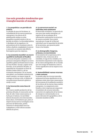 Resumen ejecutivo     15
Las seis grandes tendencias que
transformarán el mundo
1. La geopolítica: un partido sin
árbitro
La pérdida de peso de Occidente, la
consolidación de las nuevas potencias
emergentes y los efectos de la
globalización atisban un atlas
geopolítico mundial similar al de un
partido sin árbitro. La diversidad política
e ideológica de los jugadores y la
preeminencia de lo económico sobre lo
militar añadirán complejidad al entorno
y marcarán un contexto más difícil y
heterogéneo para las empresas.
2. La economía mundial: un nuevo
equilibrio inclinado al Pacífico
El trasvase del poder económico a las
potencias emergentes dibujará un nuevo
equilibrio global inclinado hacia la zona
de Asia-Pacífico. Europa y Japón verán
lastrada, en las próximas décadas, su
capacidad de crecimiento en favor de
Estados Unidos (EEUU) y de las
economías emergentes. En un mundo
más global, con entidades sistémicas de
mayor tamaño y un mayor riesgo de
contagio en futuras crisis, el diseño de
una gobernanza financiera global se
antoja crucial.
3. La innovación como base de
todo
En el nuevo modelo productivo de las
próximas décadas, la innovación será la
base de todo. Como consecuencia, la
lucha por el talento y la movilidad
laboral alcanzarán cotas desconocidas
hasta ahora. Un fenómeno que, junto al
impacto de las nuevas tecnologías en los
procesos de fabricación, podría
alimentar la desigualdad entre los
trabajadores y tener efectos sociales
difíciles de prever.
4. La estructura social: un
individuo más autónomo
El desarrollo económico, la aparición de
una gran clase media emergente y el
impacto de las tecnologías de la
información conformarán la estructura
de nuestra sociedad. Esta vendrá
marcada por el auge de la libertad
individual y por la capacidad de decisión
de las personas, que ganarán poder
frente a los Estados.
5. La demografía: longevos,
urbanos y en movimiento
El incremento de la esperanza y de la
calidad de vida, el descenso de la
natalidad, el auge de las ciudades y los
movimientos migratorios serán algunas
de las claves demográficas de un mundo
que será testigo de fenómenos como el
avance significativo de las mujeres en la
sociedad.
6. Sostenibilidad: menos recursos
y más costosos
La presión sobre los recursos naturales
aumentará de forma significativa en los
próximos veinte años como consecuencia
del incremento de la población mundial y
de los efectos de las nuevas clases medias
emergentes. La competencia entre
Estados y entre empresas por asegurarse
el suministro de recursos naturales,
convertirá a la explotación de las fuentes
de energía no convencionales en un
punto relevante de la geopolítica y de la
economía mundial en 2033.
 