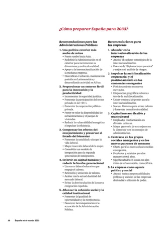 16     España en el mundo 2033
Recomendaciones para las
Administraciones Públicas
1. Una política exterior más
ancha de miras
•	Poner rumbo hacia Asia.
•	Redefinir la Administración en el
exterior para incrementar su
dinamismo y multiculturalidad.
•	Apoyo a la internacionalización de
la mediana empresa.
•	Diversificar el esfuerzo, manteniendo
posición en Latinoamérica y
desarrollando actividad en África.
2. Proporcionar un entorno fértil
para la innovación y la
productividad
•	Incrementar la seguridad jurídica.
•	Fomentar la participación del sector
privado en la I+D+i.
•	Fomentar la cooperación público-
privada.
•	Poner en valor la disponibilidad de
infraestructuras y el parque de
viviendas.
•	Reducir la vulnerabilidad energética
e impulsar la eficiencia.
3. Compensar los efectos del
envejecimiento y preservar el
Estado del bienestar
•	Fomentar la natalidad y alargar la
vida laboral.
•	Mayor inserción laboral de la mujer.
•	Consolidar un modelo de
integración para la segunda
generación de inmigrantes.
4. Invertir en capital humano y
reducir la brecha generacional
•	Un marco laboral educativo que
empuje el talento.
•	Retención y atracción de talento.
•	Acabar con la actual dualidad del
mercado laboral.
•	Evitar la desvinculación de la nueva
emigración española.
5. Afianzar la cohesión social y la
calidad institucional
•	Fomentar la igualdad de
oportunidades y la meritocracia.
•	Favorecer la transparencia en la
actuación de la Administración
Pública.
Recomendaciones para
las empresas
1. Ahondar en la
internacionalización de las
empresas
•	Asumir el carácter estratégico de la
internacionalización.
•	Dotarse de “diplomacia corporativa”
y mejorar el análisis de riesgos.
2. Impulsar la multilocalización
empresarial y el
posicionamiento en las
economías emergentes
•	Posicionamiento en nuevos
mercados.
•	Disposición geográfica robusta a
través de multilocalización.
•	Unión temporal de pymes para la
internacionalización.
•	Nuevas fórmulas para atraer talento
y fomentar la multiculturalidad.
3. Capital humano flexible y
multicultural
•	Empleados con formación en
diversas culturas.
•	Mayor presencia de extranjeros en
la dirección y en los consejos de
administración.
4. Centrarse en los grupos
sociales emergentes y en los
nuevos patrones de consumo
•	Oferta para las nuevas clases medias
emergentes.
•	Productos y servicios para los
mayores de 65 años.
•	Oportunidades en zonas con alto
ritmo de urbanización, como África.
5. La empresa como agente
político y social
•	Asumir nuevas responsabilidades
políticas y sociales de las empresas
derivadas la difusión de poder.
¿Cómo preparar España para 2033?
 