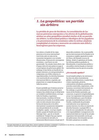 18     España en el mundo 2033
desarrollo económico. Así, es presumible
que las intervenciones de los Estados en la
economía se amplíen siguiendo la estela
de China y del llamado consenso de
Beijing1
, donde el capitalismo de Estado,
las reformas políticas graduales, la
liberalización, el autoritarismo político y
una política exterior basada en intereses
mercantilistas sean los ejes de actuación.
¿Un mundo apolar?
Los principales peligros, las amenazas y
los retos son ahora esencialmente
globales: crisis financieras, evasión fiscal,
crimen organizado, piratería,
calentamiento del planeta, pandemias,
acuerdos comerciales, migraciones, crisis
humanas y terrorismo internacional, etc.
Sin embargo, su gestión continúa en
manos de los Estados nacionales, que
conservan, en general, la legitimidad para
actuar. Los organismos internacionales
fueron diseñados por y para Occidente
para gestionar las relaciones entre los
Estados, combinando dos principios
contradictorios: la no injerencia en
asuntos internos y la crítica en materia de
derechos humanos. La propia ONU es
fruto de esta contradicción. En todo caso,
ni la responsabilidad o transparencia ni la
representatividad son el eje de los actuales
organismos internacionales con los que
nos gobernamos. Esta situación nos está
llevando a perpetuar un modelo
Los valores y el poder de las viejas
potencias en la arena internacional
convivirán cada vez más con las
economías emergentes y sus variadas
idiosincrasias. El proceso de convergencia
económica –cuyo futuro no está
garantizado– ha contado, hasta ahora, con
el apoyo tácito de estos países en auge al
actual régimen de gobernanza global. Sin
embargo, lo han hecho en función de sus
propios intereses y no está garantizado su
compromiso con el libre comercio, la
seguridad jurídica, los derechos humanos
o la construcción de una sociedad
internacional abierta y regulada, que
proporcione un campo de juego justo a
todos los actores.
Es poco probable que el sistema actual se
vea cuestionado de forma radical, pero
tampoco hay señales de que se dirija hacia
un verdadero multilateralismo, en el que
todos los Estados y organismos
internacionales, coordinen de forma
constructiva el mundo. En realidad, serán
cada vez más comunes otras nuevas
formas de interacción en la esfera
internacional. Las potencias emergentes
son más partidarias de un mundo
multipolar o apolar –en el que ningún
Estado o grupo de Estados ejercen un
liderazgo claro–, que de un mundo
multilateral. Tampoco hay que esperar
que la economía de mercado y la
democracia liberal avancen a la par que el
1. La geopolítica: un partido
sin árbitro
La pérdida de peso de Occidente, la consolidación de las
nuevas potencias emergentes y los efectos de la globalización
atisban un atlas geopolítico mundial similar al de un partido
sin árbitro. La diversidad política e ideológica de los jugadores
y la preeminencia de lo económico sobre lo militar añadirán
complejidad al entorno y marcarán un contexto más difícil y
heterogéneo para las empresas.
1
Concepto desarrollado por Joshua Cooper Ramo, donde el capitalismo de Estado, la estabilidad y la graduación en las reformas y una política exterior basada exclusi-
vamente en intereses mercantiles constituyen el proceso a seguir para alcanzar la prosperidad.
 