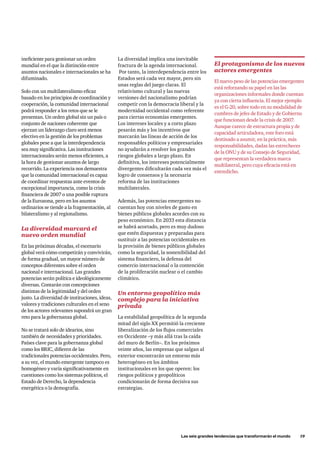Las seis grandes tendencias que transformarán el mundo      19
ineficiente para gestionar un orden
mundial en el que la distinción entre
asuntos nacionales e internacionales se ha
difuminado.
Solo con un multilateralismo eficaz
basado en los principios de coordinación y
cooperación, la comunidad internacional
podrá responder a los retos que se le
presentan. Un orden global sin un país o
conjunto de naciones coherente que
ejerzan un liderazgo claro será menos
efectivo en la gestión de los problemas
globales pese a que la interdependencia
sea muy significativa. Las instituciones
internacionales serán menos eficientes, a
la hora de gestionar asuntos de largo
recorrido. La experiencia nos demuestra
que la comunidad internacional es capaz
de coordinar respuestas ante eventos de
excepcional importancia, como la crisis
financiera de 2007 o una posible ruptura
de la Eurozona, pero en los asuntos
ordinarios se tiende a la fragmentación, al
bilateralismo y al regionalismo.
La diversidad marcará el
nuevo orden mundial
En las próximas décadas, el escenario
global verá cómo competirán y convivirán,
de forma gradual, un mayor número de
conceptos diferentes sobre el orden
nacional e internacional. Las grandes
potencias serán política e ideológicamente
diversas. Contarán con concepciones
distintas de la legitimidad y del orden
justo. La diversidad de instituciones, ideas,
valores y tradiciones culturales en el seno
de los actores relevantes supondrá un gran
reto para la gobernanza global.
No se tratará solo de idearios, sino
también de necesidades y prioridades.
Países clave para la gobernanza global
como los BRIC, difieren de las
tradicionales potencias occidentales. Pero,
a su vez, el mundo emergente tampoco es
homogéneo y varía significativamente en
cuestiones como los sistemas políticos, el
Estado de Derecho, la dependencia
energética o la demografía.
La diversidad implica una inevitable
fractura de la agenda internacional.
Por tanto, la interdependencia entre los
Estados será cada vez mayor, pero sin
unas reglas del juego claras. El
relativismo cultural y las nuevas
versiones del nacionalismo podrían
competir con la democracia liberal y la
modernidad occidental como referente
para ciertas economías emergentes.
Los intereses locales y a corto plazo
pesarán más y los incentivos que
marcarán las líneas de acción de los
responsables políticos y empresariales
no ayudarán a resolver los grandes
riesgos globales a largo plazo. En
definitiva, los intereses potencialmente
divergentes dificultarán cada vez más el
logro de consensos y la necesaria
reforma de las instituciones
multilaterales.
Además, las potencias emergentes no
cuentan hoy con niveles de gasto en
bienes públicos globales acordes con su
peso económico. En 2033 esta distancia
se habrá acortado, pero es muy dudoso
que estén dispuestas y preparadas para
sustituir a las potencias occidentales en
la provisión de bienes públicos globales
como la seguridad, la sostenibilidad del
sistema financiero, la defensa del
comercio internacional o la contención
de la proliferación nuclear o el cambio
climático.
Un entorno geopolítico más
complejo para la iniciativa
privada
La estabilidad geopolítica de la segunda
mitad del siglo XX permitió la creciente
liberalización de los flujos comerciales
en Occidente –y más allá tras la caída
del muro de Berlín–. En los próximos
veinte años, las empresas que salgan al
exterior encontrarán un entorno más
heterogéneo en los ámbitos
institucionales en los que operen: los
riesgos políticos y geopolíticos
condicionarán de forma decisiva sus
estrategias.
El protagonismo de los nuevos
actores emergentes
El nuevo peso de las potencias emergentes
está reforzando su papel en las las
organizaciones informales donde cuentan
ya con cierta influencia. El mejor ejemplo
es el G-20, sobre todo en su modalidad de
cumbres de jefes de Estado y de Gobierno
que funcionan desde la crisis de 2007.
Aunque carece de estructura propia y de
capacidad articuladora, este foro está
destinado a asumir, en la práctica, más
responsabilidades, dadas las estrecheces
de la ONU y de su Consejo de Seguridad,
que representan la verdadera marca
multilateral, pero cuya eficacia está en
entredicho.
 