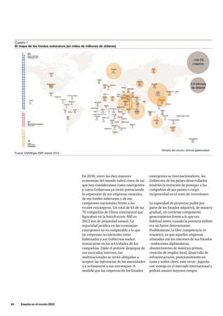 20     España en el mundo 2033
En 2030, entre las diez mayores
economías del mundo habrá cinco de las
que hoy consideramos como emergentes
y cuyos Gobiernos ya están potenciando
la expansión de sus empresas estatales,
de sus fondos soberanos y de sus
campeones nacionales frente a los
rivales extranjeros. Un total de 65 de las
70 compañías de China continental que
figuraban en la lista Fortune 500 en
2012 son de propiedad estatal. La
seguridad jurídica en las economías
emergentes no es comparable a la que
las empresas occidentales están
habituadas y sus Gobiernos suelen
inmiscuirse en las actividades de las
compañías. Dado el potente despegue de
sus mercados internos, las
multinacionales se verán obligadas a
aceptar las injerencias de las autoridades
y a aclimatarse a sus estrategias. A
medida que las empresas de los Estados
emergentes se internacionalicen, los
Gobiernos de los países desarrollados
tendrán la tentación de proteger a las
compañías de sus países o exigir
reciprocidad en el trato de inversiones.
La capacidad de proyectar poder por
parte de los Estados adquirirá, de manera
gradual, un creciente componente
geoeconómico frente a lo que era
habitual antes, cuando la potencia militar
era un factor determinante.
Posiblemente, la libre competencia se
resentirá, ya que aquellas empresas
alineadas con los intereses de sus Estados
–ambiciones diplomáticas,
abastecimiento de materias primas,
creación de empleo local, desarrollo de
infraestructuras, posicionamiento en
rutas y nodos clave, ente otros– jugarán
con ventaja en el mercado internacional y
podrán asumir mayores riesgos.
Cuadro 1.
El mapa de los fondos soberanos (en miles de millones de dólares)
Fuente: ESADEgeo SWF tracker 2013.
~100 FS
creados
5,5 billones
de dólares
Tamaño del circulo= activos gestionados
 