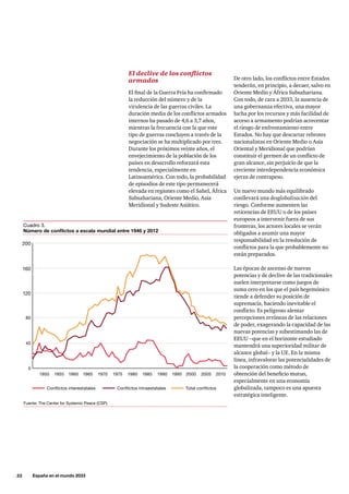 22     España en el mundo 2033
El declive de los conflictos
armados
El final de la Guerra Fría ha confirmado
la reducción del número y de la
virulencia de las guerras civiles. La
duración media de los conflictos armados
internos ha pasado de 4,6 a 3,7 años,
mientras la frecuencia con la que este
tipo de guerras concluyen a través de la
negociación se ha multiplicado por tres.
Durante los próximos veinte años, el
envejecimiento de la población de los
países en desarrollo reforzará esta
tendencia, especialmente en
Latinoamérica. Con todo, la probabilidad
de episodios de este tipo permanecerá
elevada en regiones como el Sahel, África
Subsahariana, Oriente Medio, Asia
Meridional y Sudeste Asiático.
De otro lado, los conflictos entre Estados
tenderán, en principio, a decaer, salvo en
Oriente Medio y África Subsahariana.
Con todo, de cara a 2033, la ausencia de
una gobernanza efectiva, una mayor
lucha por los recursos y más facilidad de
acceso a armamento podrían acrecentar
el riesgo de enfrentamiento entre
Estados. No hay que descartar rebrotes
nacionalistas en Oriente Medio o Asia
Oriental y Meridional que podrían
constituir el germen de un conflicto de
gran alcance, sin perjuicio de que la
creciente interdependencia económica
ejerza de contrapeso.
Un nuevo mundo más equilibrado
conllevará una desglobalización del
riesgo. Conforme aumenten las
reticencias de EEUU o de los países
europeos a intervenir fuera de sus
fronteras, los actores locales se verán
obligados a asumir una mayor
responsabilidad en la resolución de
conflictos para la que probablemente no
están preparados.
Las épocas de ascenso de nuevas
potencias y de declive de las tradicionales
suelen interpretarse como juegos de
suma cero en los que el país hegemónico
tiende a defender su posición de
supremacía, haciendo inevitable el
conflicto. Es peligroso alentar
percepciones erróneas de las relaciones
de poder, exagerando la capacidad de las
nuevas potencias y subestimando las de
EEUU –que en el horizonte estudiado
mantendrá una superioridad militar de
alcance global– y la UE. En la misma
línea, infravalorar las potencialidades de
la cooperación como método de
obtención del beneficio mutuo,
especialmente en una economía
globalizada, tampoco es una apuesta
estratégica inteligente.
Cuadro 3.
Número de conflictos a escala mundial entre 1946 y 2012
Fuente: The Center for Systemic Peace (CSP).	
200
1950 1955 1960
Conflictos interestatales Conflictos intraestatales Total conflictos
1965 1970 1975 1980 1985 1990 1995 2000 2005 2010
80
40
0
120
160
 