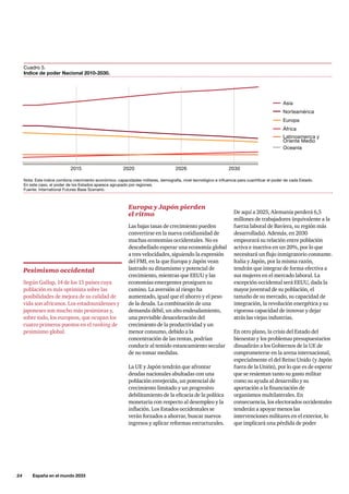 24     España en el mundo 2033
Cuadro 5.
Indice de poder Nacional 2010-2030.
2015 2020 2026 2030
Asia
Norteamérica
Europa
África
Oceanía
Latinoamerica y
Oriente Medio
Nota: Este índice combina crecimiento económico, capacidades militares, demografía, nivel tecnológico e influencia para cuantificar el poder de cada Estado.
En este caso, el poder de los Estados aparece agrupado por regiones.
Fuente: International Futures Base Scenario.
Europa y Japón pierden
el ritmo
Las bajas tasas de crecimiento pueden
convertirse en la nueva cotidianidad de
muchas economías occidentales. No es
descabellado esperar una economía global
a tres velocidades, siguiendo la expresión
del FMI, en la que Europa y Japón vean
lastrado su dinamismo y potencial de
crecimiento, mientras que EEUU y las
economías emergentes prosiguen su
camino. La aversión al riesgo ha
aumentado, igual que el ahorro y el peso
de la deuda. La combinación de una
demanda débil, un alto endeudamiento,
una previsible desaceleración del
crecimiento de la productividad y un
menor consumo, debido a la
concentración de las rentas, podrían
conducir al temido estancamiento secular
de no tomar medidas.
La UE y Japón tendrán que afrontar
deudas nacionales abultadas con una
población envejecida, un potencial de
crecimiento limitado y un progresivo
debilitamiento de la eficacia de la política
monetaria con respecto al desempleo y la
inflación. Los Estados occidentales se
verán forzados a ahorrar, buscar nuevos
ingresos y aplicar reformas estructurales.
Pesimismo occidental
Según Gallup, 14 de los 15 países cuya
población es más optimista sobre las
posibilidades de mejora de su calidad de
vida son africanos. Los estadounidenses y
japoneses son mucho más pesimistas y,
sobre todo, los europeos, que ocupan los
cuatro primeros puestos en el ranking de
pesimismo global.
De aquí a 2025, Alemania perderá 6,5
millones de trabajadores (equivalente a la
fuerza laboral de Baviera, su región más
desarrollada). Además, en 2030
empeorará su relación entre población
activa e inactiva en un 20%, por lo que
necesitará un flujo inmigratorio constante.
Italia y Japón, por la misma razón,
tendrán que integrar de forma efectiva a
sus mujeres en el mercado laboral. La
excepción occidental será EEUU, dada la
mayor juventud de su población, el
tamaño de su mercado, su capacidad de
integración, la revolución energética y su
vigorosa capacidad de innovar y dejar
atrás las viejas industrias.
En otro plano, la crisis del Estado del
bienestar y los problemas presupuestarios
disuadirán a los Gobiernos de la UE de
comprometerse en la arena internacional,
especialmente el del Reino Unido (y Japón
fuera de la Unión), por lo que es de esperar
que se resientan tanto su gasto militar
como su ayuda al desarrollo y su
aportación a la financiación de
organismos multilaterales. En
consecuencia, los electorados occidentales
tenderán a apoyar menos las
intervenciones militares en el exterior, lo
que implicará una pérdida de poder
 