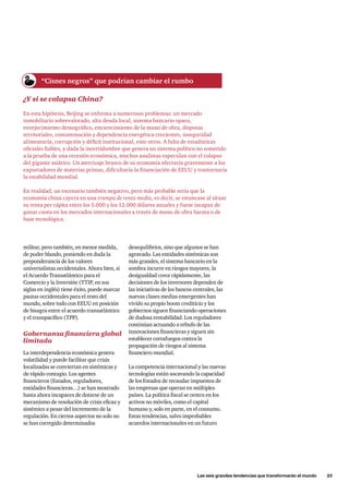 Las seis grandes tendencias que transformarán el mundo      25
militar, pero también, en menor medida,
de poder blando, poniendo en duda la
preponderancia de los valores
universalistas occidentales. Ahora bien, si
el Acuerdo Transatlántico para el
Comercio y la Inversión (TTIP, en sus
siglas en inglés) tiene éxito, puede marcar
pautas occidentales para el resto del
mundo, sobre todo con EEUU en posición
de bisagra entre el acuerdo transatlántico
y el transpacífico (TPP).
Gobernanza financiera global
limitada
La interdependencia económica genera
volatilidad y puede facilitar que crisis
localizadas se conviertan en sistémicas y
de rápido contagio. Los agentes
financieros (Estados, reguladores,
entidades financieras…) se han mostrado
hasta ahora incapaces de dotarse de un
mecanismo de resolución de crisis eficaz y
sistémico a pesar del incremento de la
regulación. En ciertos aspectos no solo no
se han corregido determinados
¿Y si se colapsa China?
En esta hipótesis, Beijing se enfrenta a numerosos problemas: un mercado
inmobiliario sobrevalorado, alta deuda local, sistema bancario opaco,
envejecimiento demográfico, encarecimiento de la mano de obra, disputas
territoriales, contaminación y dependencia energética crecientes, inseguridad
alimentaria, corrupción y déficit institucional, ente otros. A falta de estadísticas
oficiales fiables, y dada la incertidumbre que genera un sistema político no sometido
a la prueba de una recesión económica, muchos analistas especulan con el colapso
del gigante asiático. Un aterrizaje brusco de su economía afectaría gravemente a los
exportadores de materias primas, dificultaría la financiación de EEUU y trastornaría
la estabilidad mundial.
En realidad, un escenario también negativo, pero más probable sería que la
economía china cayera en una trampa de renta media, es decir, se estancase al situar
su renta per cápita entre los 5.000 y los 12.000 dólares anuales y fuese incapaz de
ganar cuota en los mercados internacionales a través de mano de obra barata o de
base tecnológica.
desequilibrios, sino que algunos se han
agravado. Las entidades sistémicas son
más grandes, el sistema bancario en la
sombra incurre en riesgos mayores, la
desigualdad crece rápidamente, las
decisiones de los inversores dependen de
las iniciativas de los bancos centrales, las
nuevas clases medias emergentes han
vivido su propio boom crediticio y los
gobiernos siguen financiando operaciones
de dudosa rentabilidad. Los reguladores
continúan actuando a rebufo de las
innovaciones financieras y siguen sin
establecer cortafuegos contra la
propagación de riesgos al sistema
financiero mundial.
La competencia internacional y las nuevas
tecnologías están socavando la capacidad
de los Estados de recaudar impuestos de
las empresas que operan en múltiples
países. La política fiscal se centra en los
activos no móviles, como el capital
humano y, solo en parte, en el consumo.
Estas tendencias, salvo improbables
acuerdos internacionales en un futuro
“Cisnes negros” que podrían cambiar el rumbo
 