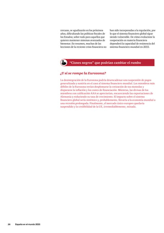 26     España en el mundo 2033
cercano, se agudizarán en los próximos
años, dificultando las políticas fiscales de
los Estados; sobre todo para aquellos que
quieren mantener sistemas avanzados de
bienestar. En resumen, muchas de las
lecciones de la reciente crisis financiera no
han sido incorporadas a la regulación, por
lo que el sistema financiero global sigue
siendo vulnerable. De cómo evolucione la
cooperación en materia financiera
dependerá la capacidad de resistencia del
sistema financiero mundial en 2033.
¿Y si se rompe la Eurozona?
La desintegración de la Eurozona podría desencadenar una suspensión de pagos
generalizada y sumiría en el caos al sistema financiero mundial. Los miembros más
débiles de la Eurozona verían desplomarse la cotización de sus monedas y
dispararse la inflación y los costes de financiación. Mientras, las divisas de los
miembros con calificación AAA se apreciarían, encareciendo las exportaciones de
Alemania y reduciendo su tasa de crecimiento. El impacto sobre el sistema
financiero global sería sistémico y, probablemente, llevaría a la economía mundial a
una recesión prolongada. Finalmente, el mercado único europeo quedaría
suspendido y la credibilidad de la UE, irremediablemente, minada.
“Cisnes negros” que podrían cambiar el rumbo
 