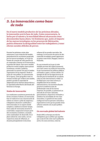 Las seis grandes tendencias que transformarán el mundo      27
Durante los próximos veinte años
asistiremos a una evolución del modelo
postindustrial de crecimiento propiciado
por las nuevas tecnologías, en el que las
fuentes de creación de valor pasarán de
ser materiales a basarse en la innovación y
la gestión del talento. Este nuevo modelo
productivo tendrá amplias repercusiones
económicas, sociales y políticas,
generando un enorme reto para el ámbito
organizativo de las empresas. Desde el
punto de vista político, la concentración
de la riqueza, tanto geográfica como en
estratos sociales que conlleva este modelo,
pondrá a prueba la capacidad de
adaptación de los sistemas democráticos y
la capacidad redistributiva del Estado del
bienestar en Europa.
Nodos de innovación
Las condiciones económicas premiarán de
forma creciente el talento y la innovación.
Esto se traducirá en una concentración de
talento en centros o polos de empresas y
trabajadores altamente cualificados e
interconectados en un espacio donde
compiten y colaboran al mismo tiempo.
Estos nodos de innovación atraerán la
creatividad y acapararán la mayor parte
del crecimiento económico, actuando
como catalizadores de desarrollo. En el
plano industrial, estos nodos, con sus
respectivas zonas de influencia, se
situarán principalmente en las áreas
3. La innovación como base
de todo
En el nuevo modelo productivo de las próximas décadas,
la innovación será la base de todo. Como consecuencia, la
lucha por el talento y la movilidad laboral alcanzarán cotas
desconocidas hasta ahora. Un fenómeno que, junto al impacto
de las nuevas tecnologías en los procesos de fabricación,
podría alimentar la desigualdad entre los trabajadores y tener
efectos sociales difíciles de prever.
urbanas de los grandes mercados. Sin
embargo, la innovación disruptiva de alto
contenido tecnológico puede aglutinarse
en países como Israel, Singapur, Suecia o
Finlandia.
En una economía en la que el valor
añadido proviene del capital inmaterial,
será clave contar con nodos de innovación,
lo que incrementará las políticas públicas
orientadas a captar y retener talento. Un
ejemplo de ello son las bajas barreras de
entrada para la instalación de un talento
cada vez más internacional y volátil. La
facilidad para crear estos centros, la
simplificación de los trámites
administrativos y los incentivos fiscales
guiarán la residencia tanto de
profesionales como de las nuevas
empresas. En paralelo, se potenciará un
mercado de servicios culturales,
gastronómicos y deportivos orientados a
satisfacer las necesidades de esta clase
innovadora. La gestión de estos nodos
configurará nuevos patrones culturales y
organizativos en los que las grandes áreas
urbanas contarán con un peso político
creciente.
Un mercado global del talento
Desde 2010, en Europa son más los
trabajadores que se jubilan que aquellos
que se dan de alta como nueva población
activa. En casos extremos, como las
 