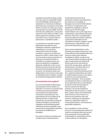 28     España en el mundo 2033
sociedades envejecidas de Japón o Italia,
en los que existe un considerable desfase
entre las habilidades solicitadas por los
empleadores y la formación recibida por
las personas que se incorporan al mercado
laboral, la escasez de talento para ocupar
ciertos puestos es ya perceptible. En la UE
la brecha entre jubilaciones y nuevas altas
superará los ocho millones en 2033, lo que
podría agudizar esta tendencia. Países
como Rusia, Corea, Canadá o China se
enfrentarán a un problema similar.
La creación de un mercado de talento
global podría intensificarse si los
trabajadores altamente cualificados se
especializaran en sectores bien
remunerados al calor de burbujas
económicas, como es el caso del sector
financiero en EEUU o Reino Unido, o el de
la construcción en países emergentes. La
lucha por la atracción del talento se
intensificará. La tendencia hacia una
mayor movilidad de los trabajadores
altamente cualificados es clara, lo que
facilitará la interactuación de culturas e
incrementará la interdependencia. Por
otra parte, este fenómeno puede tener
implicaciones en la estructura social, pues
la solidaridad tenderá a diluirse, al perder
las sociedades homogeneidad y cohesión.
¿Crecimiento sin empleo?
Las nuevas tecnologías de fabricación y
automatización como la robótica o la
impresión 3-D cuentan con el potencial de
revolucionar los patrones laborales
incrementando la productividad y
reduciendo la externalización. Si la
generalización de las tecnologías de la
información tiene un impacto más
profundo que los anteriores períodos de
cambios tecnológicos, la demanda de
trabajadores semicualificados podría
ralentizarse de forma ostensible, lo que
aumentaría las desigualdades salariales e
incrementaría notablemente el
desempleo.
Es creciente el número de analistas que
consideran que la automatización y
tecnificación de los procesos de
producción constituye el principal factor
que amenaza con consolidar un
desempleo estructural de difícil solución.
En The future of employment, Carl
Benedikt Frey y Michael A. Osborne
afirman que el 47% del empleo
estadounidense tiene un alto riesgo de ser
automatizado o externalizado durante los
próximos veinte años. Los profesionales
más amenazados por sustitutos robóticos
o aplicaciones informáticas son los
vinculados al transporte, logística, soporte
administrativo y, especialmente, a los
procesos de fabricación y producción.
Otros sectores profesionales se verán
afectados por la mejora de procesos, como
la generalización de la prefabricación en el
caso de la construcción, donde las
tecnologías de additive manufacturing
–que permiten fabricar productos capa por
capa, en lugar del proceso habitual de
hacerlo a partir de la sustracción de
material de una gran pieza– pueden ser
fundamentales. Otro desarrollo con el
potencial de transformar sectores
económicos es el perfeccionamiento de los
bots –programas informáticos que imitan
el comportamiento humano y son capaces
de ejecutar tareas automatizadas a
altísimas velocidades–. En la actualidad
son utilizados por hackers y operadores en
los mercados financieros con el propósito
de ejecutar tareas automatizadas en
Internet a partir de los datos que
gestionan. Los bots han facilitado la
negociación de alta frecuencia y, a medio
plazo, pueden reducir sustancialmente la
mano de obra en varios sectores. Los
efectos de este fenómeno serán más
notorios a medida que los ordenadores
mejoren su capacidad de replicar el
razonamiento humano e incrementen sus
capacidades lingüísticas.
En la actualidad, no existe consenso
acerca de si la automatización conducirá al
mundo a un desajuste laboral estructural.
Estos argumentos se han considerado,
tradicionalmente, injustificados, pero no
es descartable que un subconjunto
 
