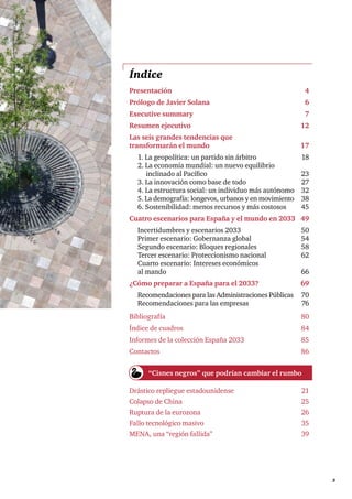      3
Índice
Presentación	4
Prólogo de Javier Solana	 6
Executive summary	 7
Resumen ejecutivo	 12
Las seis grandes tendencias que
transformarán el mundo 	 17
1. La geopolítica: un partido sin árbitro 	 18
2. La economía mundial: un nuevo equilibrio
inclinado al Pacífico 	 23
3. La innovación como base de todo 	 27
4. La estructura social: un individuo más autónomo	 32
5. La demografía: longevos, urbanos y en movimiento 	 38
6. Sostenibilidad: menos recursos y más costosos 	 45
Cuatro escenarios para España y el mundo en 2033	 49
Incertidumbres y escenarios 2033	 50
Primer escenario: Gobernanza global	 54
Segundo escenario: Bloques regionales	 58
Tercer escenario: Proteccionismo nacional	 62
Cuarto escenario: Intereses económicos
al mando	 66
¿Cómo preparar a España para el 2033?	 69
Recomendaciones para las Administraciones Públicas	 70
Recomendaciones para las empresas	 76
Bibliografía	80
Índice de cuadros	 84
Informes de la colección España 2033	 85
Contactos	86
Drástico repliegue estadounidense 	 21
Colapso de China 	 25
Ruptura de la eurozona	 26
Fallo tecnológico masivo 	 35
MENA, una “región fallida”	 39
“Cisnes negros” que podrían cambiar el rumbo
 