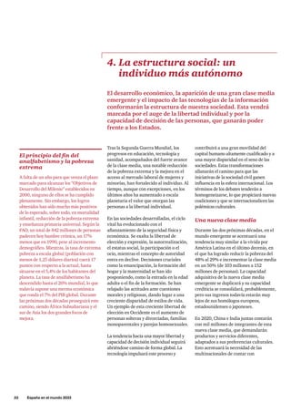 32     España en el mundo 2033
Tras la Segunda Guerra Mundial, los
progresos en educación, tecnología y
sanidad, acompañados del fuerte avance
de la clase media, una notable reducción
de la pobreza extrema y la mejora en el
acceso al mercado laboral de mujeres y
minorías, han fortalecido al individuo. Al
tiempo, aunque con excepciones, en los
últimos años ha aumentado a escala
planetaria el valor que otorgan las
personas a la libertad individual.
En las sociedades desarrolladas, el ciclo
vital ha evolucionado con el
afianzamiento de la seguridad física y
económica. Se exalta la libertad de
elección y expresión, la autorrealización,
el estatus social, la participación o el
ocio, mientras el concepto de autoridad
entra en declive. Decisiones cruciales
como la emancipación, la formación del
hogar y la maternidad se han ido
posponiendo, como la entrada en la edad
adulta o el fin de la formación. Se han
relajado las actitudes ante cuestiones
morales y religiosas, dando lugar a una
creciente disparidad de estilos de vida.
Un ejemplo de esta creciente libertad de
elección en Occidente es el aumento de
personas solteras y divorciadas, familias
monoparentales y parejas homosexuales.
La tendencia hacia una mayor libertad y
capacidad de decisión individual seguirá
abriéndose camino de forma global. La
tecnología impulsará este proceso y
4. La estructura social: un
individuo más autónomo
El desarrollo económico, la aparición de una gran clase media
emergente y el impacto de las tecnologías de la información
conformarán la estructura de nuestra sociedad. Esta vendrá
marcada por el auge de la libertad individual y por la
capacidad de decisión de las personas, que ganarán poder
frente a los Estados.
contribuirá a una gran movilidad del
capital humano altamente cualificado y a
una mayor disparidad en el seno de las
sociedades. Estas transformaciones
allanarán el camino para que las
iniciativas de la sociedad civil ganen
influencia en la esfera internacional. Los
términos de los debates tenderán a
homogeneizarse, lo que propiciará nuevas
coaliciones y que se internacionalicen las
polémicas culturales.
Una nueva clase media
Durante las dos próximas décadas, en el
mundo emergente se acentuará una
tendencia muy similar a la vivida por
América Latina en el último decenio, en
el que ha logrado reducir la pobreza del
48% al 29% e incrementar la clase media
en un 50% (de 103 millones a 152
millones de personas). La capacidad
adquisitiva de la nueva clase media
emergente se duplicará y su capacidad
crediticia se consolidará, probablemente,
pero sus ingresos todavía estarán muy
lejos de sus homólogos europeos,
estadounidenses o japoneses.
En 2020, China e India juntas contarán
con mil millones de integrantes de esta
nueva clase media, que demandarán
productos y servicios diferentes,
adaptados a sus preferencias culturales.
Esto acentuará la necesidad de las
multinacionales de contar con
El principio del fin del
analfabetismo y la pobreza
extrema
A falta de un año para que venza el plazo
marcado para alcanzar los “Objetivos de
Desarrollo del Milenio” establecidos en
2000, ninguno de ellos se ha cumplido
plenamente. Sin embargo, los logros
obtenidos han sido mucho más positivos
de lo esperado, sobre todo, en mortalidad
infantil, reducción de la pobreza extrema
y enseñanza primaria universal. Según la
FAO, un total de 842 millones de personas
padecen hoy hambre crónica, un 17%
menos que en 1990, pese al incremento
demográfico. Mientras, la tasa de extrema
pobreza a escala global (población con
menos de 1,25 dólares diarios) caerá 17
puntos con respecto a la actual, hasta
situarse en el 5,4% de los habitantes del
planeta. La tasa de analfabetismo ha
descendido hasta el 20% mundial, lo que
todavía supone una merma económica
que ronda el 7% del PIB global. Durante
las próximas dos décadas proseguirá este
camino, siendo África Subsahariana y el
sur de Asia los dos grandes focos de
mejora.
 