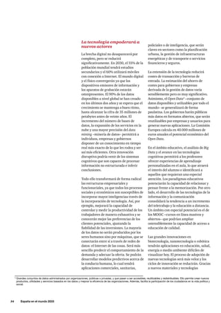 34     España en el mundo 2033
3
Grandes conjuntos de datos administrados por organizaciones, públicas o privadas, y que pasan a ser accesibles, reutilizables y redistribuibles. Ello permite crear nuevos
productos, utilidades y servicios basados en los datos y mejorar la eficiencia de las organizaciones. Además, facilita la participación de los ciudadanos en la vida política y
social.
La tecnología empoderará a
nuevos actores
La brecha digital no desaparecerá por
completo, pero se reducirá
significativamente. En 2030, el 55% de la
población mundial tendrá estudios
secundarios y el 60% utilizará móviles
con conexión a Internet. El mundo digital
y el físico convergerán ya que los
dispositivos emisores de información y
los aparatos de grabación estarán
omnipresentes. El 90% de los datos
disponibles a nivel global se han creado
en los últimos dos años y se espera que el
crecimiento se mantenga a buen ritmo,
hasta alcanzar la cifra de 35 millones de
petabytes antes de veinte años. El
incremento del número de bases de
datos, la expansión de los servicios en la
nube y una mayor precisión del data
mining –minería de datos– permitirá a
individuos, empresas y gobiernos
disponer de un conocimiento en tiempo
real más exacto de lo que les rodea y ser
así más eficientes. Otra innovación
disruptiva podría venir de los sistemas
cognitivos que son capaces de procesar
información no estructurada e inferir
conclusiones.
Todo ello transformará de forma radical
las estructuras empresariales y
funcionariales, ya que todos los procesos
sociales y económicos son susceptibles de
incorporar mayor inteligenciaa través de
la incorporación de tecnología. Así, por
ejemplo, mejorará la capacidad de
controlar y medir la productividad de los
trabajadores de manera exhaustiva y se
conocerán mejor las preferencias de los
clientes potenciales, ajustando la
fiabilidad de las inversiones. La mayoría
de los datos no serán producidos por los
seres humanos sino por máquinas, que se
conectarán entre sí a través de redes de
datos: el Internet de las cosas. Será más
sencillo predecir el comportamiento de la
demanda y adecuar la oferta. Se podrán
desarrollar modelos predictivos acerca de
la conducta humana, lo cual tendrá
aplicaciones comerciales, sanitarias,
policiales o de inteligencia, que serán
claves en sectores como la planificación
urbana, la gestión de infraestructuras
energéticas y de transporte o servicios
financieros y seguros.
La extensión de la tecnología reducirá
costes de transacción y barreras de
entrada. La estimación del ahorro de
costes para gobiernos y empresas
derivada de la gestión de datos varía
sensiblemente pero es muy significativo.
Asimismo, el Open Data3
–conjunto de
datos disponibles y utilizables por todo el
mundo– se generalizará de forma
paulatina. Los gobiernos harán públicos
más datos en formatos abiertos, que serán
reutilizables por empresas y usuarios para
generar nuevas aplicaciones. La Comisión
Europea calcula en 40.000 millones de
euros anuales el potencial económico del
Open Data.
En el ámbito educativo, el análisis de Big
Data y el avance en las tecnologías
cognitivas permitirá a los profesores
ofrecer experiencias de aprendizaje
personalizadas en el aula, lo que atraerá
el interés del alumno e identificará a
aquellos que requieran una especial
atención. Los paradigmas educativos
potenciarán la capacidad de relacionar y
pensar frente a la memorización. Por otro
lado, el desarrollo de las tecnologías de la
información y la comunicación
consolidará la tendencia a un incremento
del teletrabajo y la educación a distancia.
Un ámbito con especial potencial es el de
los MOOC –cursos en línea masivos y
abiertos– que podrían ampliar
ostensiblemente la capacidad de acceso a
educación de calidad.
Las grandes innovaciones en
biotecnología, nanotecnología o robótica
tendrán aplicaciones en educación, salud,
energía o medio ambiente difíciles de
visualizar hoy. El proceso de adopción de
nuevas tecnologías será más veloz y los
ciclos de innovación se reducirán. Gracias
a nuevos materiales y tecnologías
 