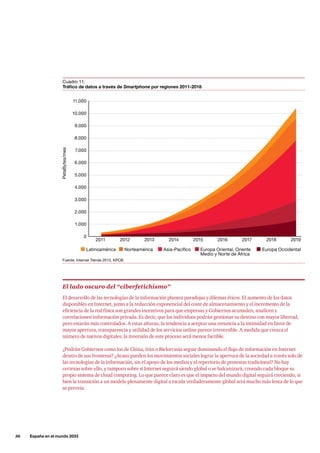 36     España en el mundo 2033
Fuente: Internet Trends 2013, KPCB.
Cuadro 11.
Tráfico de datos a través de Smartphone por regiones 2011-2018
11.000
10.000
9.000
8.000
7.000
6.000
5.000
4.000
3.000
2.000
1.000
2011 2012 2013 2014 2015 2016 2017 2018 2019
0
PetaBytes/mes
Latinoamérica Norteamérica Asia-Pacífico Europa Oriental, Oriente
Medio y Norte de África
Europa Occidental
El lado oscuro del “ciberfetichismo”
El desarrollo de las tecnologías de la información plantea paradojas y dilemas éticos. El aumento de los datos
disponibles en Internet, junto a la reducción exponencial del coste de almacenamiento y el incremento de la
eficiencia de la red física son grandes incentivos para que empresas y Gobiernos acumulen, analicen y
correlacionen información privada. Es decir, que los individuos podrán gestionar su destino con mayor libertad,
pero estarán más controlados. A estas alturas, la tendencia a aceptar una renuncia a la intimidad en favor de
mayor apertura, transparencia y utilidad de los servicios online parece irreversible. A medida que crezca el
número de nativos digitales, la inversión de este proceso será menos factible.
¿Podrán Gobiernos como los de China, Irán o Bielorrusia seguir dominando el flujo de información en Internet
dentro de sus fronteras? ¿Acaso pueden los movimientos sociales lograr la apertura de la sociedad a través solo de
las tecnologías de la información, sin el apoyo de los medios y el repertorio de protestas tradicional? No hay
certezas sobre ello, y tampoco sobre si Internet seguirá siendo global o se balcanizará, creando cada bloque su
propio sistema de cloud computing. Lo que parece claro es que el impacto del mundo digital seguirá creciendo, si
bien la transición a un modelo plenamente digital a escala verdaderamente global será mucho más lenta de lo que
se preveía.
 