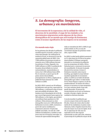 38     España en el mundo 2033
Un mundo más viejo
En las próximas dos décadas la población
mundial seguirá creciendo, aunque a un
ritmo más pausado. De confirmarse la
tendencia actual, se alcanzará la tasa de
reposición global antes de 2025. A los
7.200 millones de personas actuales se
sumarán otros 1.000 millones durante
los próximos 12 años, llegando a los
9.600 millones en 2050. La población de
los países desarrollados no variará
sustancialmente, manteniéndose en
torno a los 1.300 millones hasta 2050.
Por el contrario, se prevé que los 49
países menos desarrollados,
principalmente en África, duplicarán su
población hasta alcanzar los 1.800
millones en 2050.
En 2033, EEUU contará con 50 millones
de habitantes más que hoy, superando los
360 millones, y continuará como el tercer
país más poblado del planeta. Más
modesto será el desempeño de la UE-28,
que crecerá ligeramente hasta superar los
520 millones, y el de Japón, que perderá
seis millones hasta quedarse en 120
millones. China alcanzará su cénit
demográfico (cerca de 1.400 millones de
habitantes) en torno a 2025, momento a
partir del cual se estabilizará y
comenzará a decrecer. El país más
poblado será India, con más de 1.500
millones de habitantes y también el más
joven entre los 10 mayores mercados. La
ventana de oportunidad demográfica
5. La demografía: longevos,
urbanos y en movimiento
El incremento de la esperanza y de la calidad de vida, el
descenso de la natalidad, el auge de las ciudades y los
movimientos migratorios serán algunas de las claves
demográficas de un mundo que será testigo de fenómenos
como el avance significativo de las mujeres en la sociedad.
india se extenderá de 2015 a 2050, lo que
podría añadir un 2% a su tasa de
crecimiento durante los próximos veinte
años, según el FMI.
En 2030, la edad media global aumentará
en 5,1 años hasta los 34 (44 en los países
desarrollados). El bloque emergente
detendrá su crecimiento de población
(con las excepciones de India y África
Subsahariana) y comenzará un proceso
de consolidación. Si durante la pasada
década de los noventa vivimos el
fenómeno conocido como el great
doubling, que duplicó la masa laboral
mundial espoleando el crecimiento
global, en 2033 ya no habrá dividendo
demográfico que cobrar: la edad media
de los chinos llegará a superar a la de los
estadounidenses. El número de niños y
jóvenes se encuentra en estos momentos
en el pico máximo desde el que solo
puede descender. El proceso de
envejecimiento ya no será un fenómeno
acotado a Europa y Japón, sino una
realidad en distintas latitudes.
A escala mundial, la población que
crecerá a mayor ritmo será la mayor de
60 años. Dentro de veinte años la edad
media de los ciudadanos en países como
Alemania, Italia o España rozará los 50, y
será aún mayor en el caso de Japón. En la
UE, la esperanza de vida una vez
superados los 65 años seguirá
aumentando un año cada ocho, mientras
el porcentaje de la población mayor de 60
 