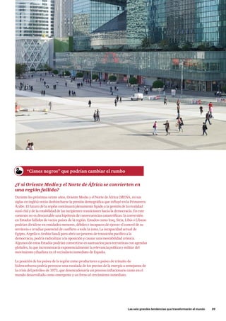 Las seis grandes tendencias que transformarán el mundo      39
¿Y si Oriente Medio y el Norte de África se convierten en
una región fallida?
Durante los próximos veinte años, Oriente Medio y el Norte de África (MENA, en sus
siglas en inglés) verán deshincharse la presión demográfica que influyó en la Primavera
Árabe. El futuro de la región continuará plenamente ligado a la gestión de la rivalidad
suní-chií y de la estabilidad de las incipientes transiciones hacia la democracia. En este
contexto no es descartable una hipótesis de consecuencias catastróficas: la conversión
en Estados fallidos de varios países de la región. Estados como Iraq, Siria, Libia o Líbano
podrían dividirse en entidades menores, débiles e incapaces de ejercer el control de su
territorio e irradiar potencial de conflicto a toda la zona. La incapacidad actual de
Egipto, Argelia o Arabia Saudí para abrir un proceso de transición pacífico a la
democracia, podría radicalizar a la oposición y causar una inestabilidad crónica.
Algunos de estos Estados podrían convertirse en santuarios para terroristas con agendas
globales, lo que incrementaría exponencialmente la relevancia política y militar del
movimiento yihadista en el vecindario inmediato de España.
La posición de los países de la región como productores o países de tránsito de
hidrocarburos podría provocar una escalada de los precios de la energía a semejanza de
la crisis del petróleo de 1973, que desencadenaría un proceso inflacionario tanto en el
mundo desarrollado como emergente y un freno al crecimiento inmediato.
“Cisnes negros” que podrían cambiar el rumbo
 