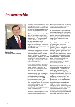 4     España en el mundo 2033
hemos querido involucrar a un amplio y
variado número de agentes sociales,
institucionales y empresariales.
El proyecto nace en el seno del Club’33,
un grupo permanente de reflexión en el
que se integran los futuros directivos de
algunas de las principales empresas de
nuestro país, que son los que tomarán
las decisiones en España dentro de
veinte años.
España 2033 se enmarca también dentro
de la iniciativa de Crecimiento
Inteligente de PwC, que es como
llamamos a nuestra propuesta de hacer
las cosas de una manera diferente en la
economía española. Necesitamos otro
modelo productivo. Si nos
preguntáramos dentro de unos años qué
tuvo de positivo para España la actual
crisis económica, la respuesta que nos
gustaría obtener desde PwC es que
sacamos la conclusión de que
efectivamente tenemos que cambiar
nuestra forma de actuar.
En un mundo globalizado, en el que el
proteccionismo es un recurso estéril, la
competitividad es lo que determina el
potencial de crecimiento de una
economía. El anterior modelo productivo
en España ha estado basado en buscar la
competencia vía precio, es decir,
haciendo las cosas más baratas. En el
próximo ciclo debemos competir por
valor añadido, haciendo las cosas mejor.
Transitar de un modelo a otro, aún
asumiendo que ninguno de los dos se
refleja por completo en todas las
actividades, implica cambios importantes
que deberíamos acometer desde ahora:
innovación, internacionalización,
economía del conocimiento, reducción de
la dependencia del carbono como fuente
energética y modernización de sector
Presentación
Desde PwC queremos construir un buen
futuro para España. Con ese propósito,
estamos desarrollando una importante
iniciativa que llamamos España 2033 y
de la que este documento forma parte.
El futuro no está escrito. Pero el análisis
experto y la prospectiva nos ayudan a
dibujar escenarios previsibles de lo que
está por llegar, y al mismo tiempo nos
permiten identificar cuáles son las
decisiones que incrementan la
probabilidad de que esos hipotéticos
escenarios nos favorezcan. Es un debate
de hoy para que el mañana, sea cual sea,
nos coja preparados.
En ese marco de reflexión se inscribe el
proyecto España 2033. Lo que
intentamos es anticiparnos a lo que va a
suceder y convertirnos en cazadores
intelectuales de las tendencias que van a
determinar los aspectos esenciales del
mundo, de la economía y de la sociedad
en los próximos 20 años.
España 2033 se articula en 12 estudios.
Dos de ellos tienen carácter general, y
los diez restantes se centran en las
tendencias que mayor impacto directo
van a tener sobre las empresas.
España en el Mundo 2033 es el segundo
de esos estudios. Su objetivo es perfilar
distintos escenarios geopolíticos y
geoeconómicos a nivel mundial. Lo que
diferencia nuestro estudio de otros
ejercicios de prospectiva —y lo hace
único hasta la fecha— es que analizamos
los escenarios mundiales desde una
perspectiva española, es decir,
profundizando en sus implicaciones para
España y sus empresarios.
El enfoque del proyecto España 2033 es
eminentemente participativo. En él
Carlos Mas
Presidente de PwC España
 