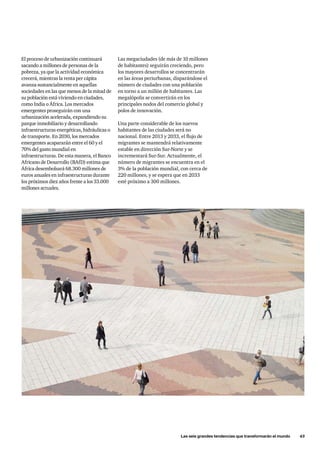 Las seis grandes tendencias que transformarán el mundo      43
El proceso de urbanización continuará
sacando a millones de personas de la
pobreza, ya que la actividad económica
crecerá, mientras la renta per cápita
avanza sustancialmente en aquellas
sociedades en las que menos de la mitad de
su población está viviendo en ciudades,
como India o África. Los mercados
emergentes proseguirán con una
urbanización acelerada, expandiendo su
parque inmobiliario y desarrollando
infraestructuras energéticas, hidráulicas o
de transporte. En 2030, los mercados
emergentes acapararán entre el 60 y el
70% del gasto mundial en
infraestructuras. De esta manera, el Banco
Africano de Desarrollo (BAfD) estima que
África desembolsará 68.300 millones de
euros anuales en infraestructuras durante
los próximos diez años frente a los 33.000
millones actuales.
Las megaciudades (de más de 10 millones
de habitantes) seguirán creciendo, pero
los mayores desarrollos se concentrarán
en las áreas periurbanas, disparándose el
número de ciudades con una población
en torno a un millón de habitantes. Las
megalópolis se convertirán en los
principales nodos del comercio global y
polos de innovación.
Una parte considerable de los nuevos
habitantes de las ciudades será no
nacional. Entre 2013 y 2033, el flujo de
migrantes se mantendrá relativamente
estable en dirección Sur-Norte y se
incrementará Sur-Sur. Actualmente, el
número de migrantes se encuentra en el
3% de la población mundial, con cerca de
220 millones, y se espera que en 2033
esté próximo a 300 millones.
 