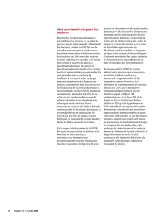 44     España en el mundo 2033
Más oportunidades para las
mujeres
Durante las dos próximas décadas se
consolidarán los avances en equidad de
género. Según la División de Población de
las Naciones Unidas, en 2013 el uso de
métodos anticonceptivos modernos en
los países menos desarrollados se estima
en alrededor del 38% entre las mujeres
en edad reproductiva casadas o en unión
libre, frente a un 23% sin acceso a
planificación familiar. El avance en
planificación familiar facilitará el cambio
social en las sociedades más atrasadas. Es
muy probable que se confirme la
tendencia a retrasar la edad en la que
contraen matrimonio y/o forman una
familia, posponiendo esta decisión hasta
la finalización de su período formativo e
incrementando el control de la natalidad.
Actualmente, alrededor del 10% de las
niñas no son escolarizadas a causa de
tabúes culturales. La evolución de esta
cifra sigue siendo incierta. Por el
contrario, se reducirá sin duda la falta de
escolarización de las niñas causada por la
extrema pobreza de sus familias. Se
espera que los años de escolarización
femenina en la región de Oriente Medio y
Norte de África pasen de 5 a 7 años.
En la mayoría de los países de la OCDE,
las mujeres superan hoy en número a los
hombres en las enseñanzas
universitarias, fenómeno que
progresivamente será una realidad en
muchas economías emergentes. El gran
avance en el aumento de la escolarización
femenina vivido durante los últimos años
facilitará que las mujeres gocen de más
oportunidades laborales. En general, la
reducción de la discriminación contra la
mujer en el mercado laboral y en el seno
de la familia experimentada en
Occidente tendrá su reflejo en los países
en desarrollo, aunque de forma desigual.
Conforme envejezcan las masas laborales
de los países, estas capacidades serán
más reconocidas por los empleadores.
En los países de la OCDE, la brecha
salarial entre géneros, que se encuentra
en el 16%, tenderá a reducirse y
aumentará la representación de las
mujeres en puestos directivos. Los
beneficios de la incorporación al mercado
laboral son tales, que si las mujeres
trabajaran en igual número que los
hombres, según el FMI, el PIB
estadounidense crecería un 5%, el de
Japón un 9%, el de Emiratos Árabes
Unidos un 12% y el de Egipto hasta un
34%. Además, el incremento del empleo
femenino es considerado por numerosas
organizaciones internacionales un factor
clave para el desarrollo, ya que las mujeres
tienden a invertir una proporción mayor
de sus ingresos en la educación de los hijos
en comparación con los hombres. Sin
embargo, la violencia contra las mujeres
jóvenes y el intento de limitar el derecho a
elegir libremente su estilo de vida
sustituirán a la limitación del acceso a la
educación como principal razón de la
inequidad de género.
 