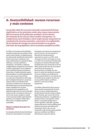 Las seis grandes tendencias que transformarán el mundo      45
En 2033, el incremento de la población
mundial, los patrones de consumo de las
nuevas clases medias y el rápido proceso
de urbanización significarán más presión
sobre los recursos y conducirá a una
mayor imbricación en la gestión de agua,
alimentos, recursos minerales y
energéticos, con Estados y empresas
compitiendo por asegurarse el suministro
a medio y largo plazo. De no adoptarse
nuevas políticas durante los próximos
veinte años, el medio ambiente seguirá
deteriorándose y la sobreexplotación de
los recursos causará una carestía
creciente que solo podrá ser solventada
por tecnologías disruptivas y aumentos
espectaculares en la eficiencia del
consumo y reciclaje en los emergentes.
Ello tendrá graves consecuencias para la
salud y supondrá una creciente
importancia de la geopolítica en la
administración de los recursos naturales.
A pesar de ello, el mundo no entrará en
una era de escasez, siempre y cuando
crezca la productividad, especialmente
agrícola, la tecnología se desarrolle a
buen ritmo y se apliquen políticas
sostenibles.
Mayor competencia por los
recursos
La incorporación de cientos de millones
de nuevos consumidores en los países
6. Sostenibilidad: menos recursos
y más costosos
La presión sobre los recursos naturales aumentará de forma
significativa en los próximos veinte años como consecuencia
del incremento de la población mundial y de los efectos
del aumento de las nuevas clases medias emergentes. La
competencia entre Estados y entre empresas por asegurarse el
suministro de recursos naturales, convertirá a la explotación
de las fuentes de energía no convencionales en un punto
relevante de la geopolítica y de la economía mundial en 2033.
emergentes acrecentará la competencia
por los recursos. De esta manera, la
demanda de energía primaria
aumentará en torno a un 40%, la de
alimentos un 35% y la de agua en torno
a un 50%. El crecimiento de la demanda
energética se irá desacelerando desde
alrededor del 2,2% anual hasta el 1% en
2033, siendo el 95% de este incremento
proveniente de los países no
pertenecientes a la OCDE. Por otra
parte, la mitad de la población mundial
vivirá en ciudades con problemas de
abastecimiento hídrico, y los intentos de
los Gobiernos de acaparar un bien tan
escaso pueden disparar conflictos
latentes y crear nuevos flujos
migratorios.
Los hábitos alimenticios de las nuevas
clases medias incrementarán la lucha
por los recursos. Estados petroleros
(Arabia Saudí, Emiratos Árabes Unidos,
Qatar, Kuwait), que carecen de tierras
fértiles para alimentar a su población, y
asiáticos (China, Corea del Sur, India,
Japón), con grandes poblaciones y
escasa superficie cultivable, seguirán
acaparando tierras (land-grabbing) para
alcanzar una mayor autosuficiencia
alimentaria. Pese a ello, sin una
revolución verde muchos países podrían
optar por modificar sus hábitos
alimenticios, ya que los cultivos
 