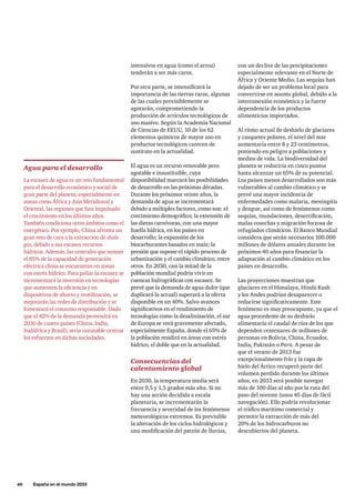 46     España en el mundo 2033
con un declive de las precipitaciones
especialmente relevante en el Norte de
África y Oriente Medio. Las sequías han
dejado de ser un problema local para
convertirse en asunto global, debido a la
interconexión económica y la fuerte
dependencia de los productos
alimenticios importados.
Al ritmo actual de deshielo de glaciares
y casquetes polares, el nivel del mar
aumentaría entre 8 y 23 centímetros,
poniendo en peligro a poblaciones y
medios de vida. La biodiversidad del
planeta se reduciría en cinco puntos
hasta alcanzar un 65% de su potencial.
Los países menos desarrollados son más
vulnerables al cambio climático y se
prevé una mayor incidencia de
enfermedades como malaria, meningitis
y dengue, así como de fenómenos como
sequías, inundaciones, desertificación,
malas cosechas y migración forzosa de
refugiados climáticos. El Banco Mundial
considera que serán necesarios 100.000
millones de dólares anuales durante los
próximos 40 años para financiar la
adaptación al cambio climático en los
países en desarrollo.
Las proyecciones muestran que
glaciares en el Himalaya, Hindú Kush
y los Andes podrían desaparecer o
reducirse significativamente. Este
fenómeno es muy preocupante, ya que el
agua procedente de su deshielo
alimentaría el caudal de ríos de los que
dependen centenares de millones de
personas en Bolivia, China, Ecuador,
India, Pakistán o Perú. A pesar de
que el verano de 2013 fue
excepcionalmente frío y la capa de
hielo del Ártico recuperó parte del
volumen perdido durante los últimos
años, en 2033 será posible navegar
más de 100 días al año por la ruta del
paso del noreste (unos 45 días de fácil
navegación). Ello podría revolucionar
el tráfico marítimo comercial y
permitir la extracción de más del
20% de los hidrocarburos no
descubiertos del planeta.
intensivos en agua (como el arroz)
tenderán a ser más caros.
Por otra parte, se intensificará la
importancia de las tierras raras, algunas
de las cuales previsiblemente se
agotarán, comprometiendo la
producción de artículos tecnológicos de
uso masivo. Según la Academia Nacional
de Ciencias de EEUU, 10 de los 62
elementos químicos de mayor uso en
productos tecnológicos carecen de
sustituto en la actualidad.
El agua es un recurso renovable pero
agotable e insustituible, cuya
disponibilidad marcará las posibilidades
de desarrollo en las próximas décadas.
Durante los próximos veinte años, la
demanda de agua se incrementará
debido a múltiples factores, como son: el
crecimiento demográfico; la extensión de
las dietas carnívoras, con una mayor
huella hídrica, en los países en
desarrollo; la expansión de los
biocarburantes basados en maíz; la
presión que supone el rápido proceso de
urbanización y el cambio climático, entre
otros. En 2030, casi la mitad de la
población mundial podría vivir en
cuencas hidrográficas con escasez. Se
prevé que la demanda de agua dulce (que
duplicará la actual) superará a la oferta
disponible en un 40%. Salvo avances
significativos en el rendimiento de
tecnologías como la desalinización, el sur
de Europa se verá gravemente afectado,
especialmente España, donde el 65% de
la población residirá en áreas con estrés
hídrico, el doble que en la actualidad.
Consecuencias del
calentamiento global
En 2030, la temperatura media será
entre 0,5 y 1,5 grados más alta. Si no
hay una acción decidida a escala
planetaria, se incrementarán la
frecuencia y severidad de los fenómenos
meteorológicos extremos. Es previsible
la alteración de los ciclos hidrológicos y
una modificación del patrón de lluvias,
Agua para el desarrollo
La escasez de agua es un reto fundamental
para el desarrollo económico y social de
gran parte del planeta, especialmente en
zonas como África y Asia Meridional y
Oriental, las regiones que han impulsado
el crecimiento en los últimos años.
También condiciona otros ámbitos como el
energético. Por ejemplo, China afronta un
gran reto de cara a la extracción de shale
gas, debido a sus escasos recursos
hídricos. Además, las centrales que suman
el 85% de la capacidad de generación
eléctrica china se encuentran en zonas
con estrés hídrico. Para paliar la escasez se
incrementará la inversión en tecnologías
que aumenten la eficiencia y en
dispositivos de ahorro y reutilización, se
mejorarán las redes de distribución y se
fomentará el consumo responsable. Dado
que el 42% de la demanda provendrá en
2030 de cuatro países (China, India,
Sudáfrica y Brasil), sería razonable centrar
los esfuerzos en dichas sociedades.
 